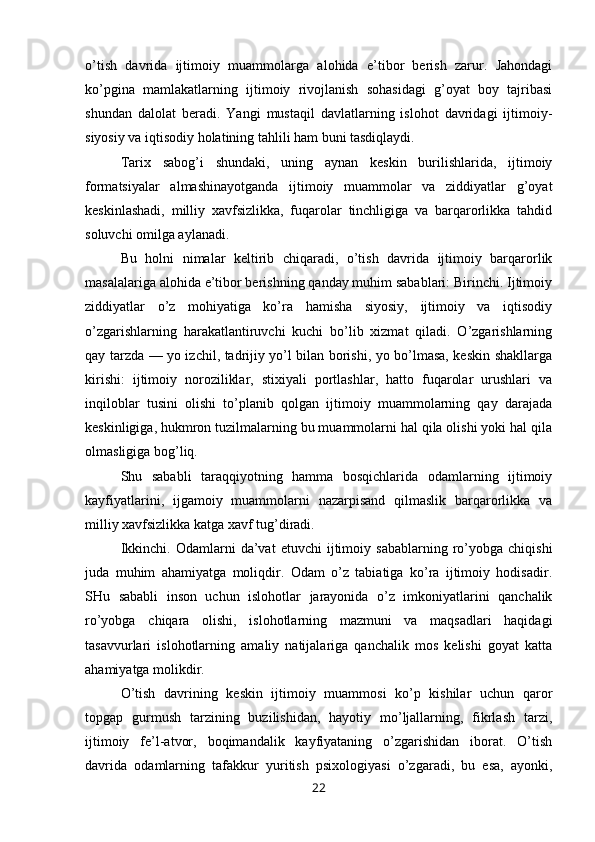 o’tish   davrida   ijtimoiy   muammolarga   alohida   e’tibor   berish   zarur.   Jahondagi
ko’pgina   mamlakatlarning   ijtimoiy   rivojlanish   sohasidagi   g’oyat   boy   tajribasi
shundan   dalolat   beradi.   Yangi   mustaqil   davlatlarning   islohot   davridagi   ijtimoiy-
siyosiy va iqtisodiy holatining tahlili ham buni tasdiqlaydi.
Tarix   sabog’i   shundaki,   uning   aynan   keskin   burilishlarida,   ijtimoiy
formatsiyalar   almashinayotganda   ijtimoiy   muammolar   va   ziddiyatlar   g’oyat
keskinlashadi,   milliy   xavfsizlikka,   fuqarolar   tinchligiga   va   barqarorlikka   tahdid
soluvchi omilga aylanadi.
Bu   holni   nimalar   keltirib   chiqaradi,   o’tish   davrida   ijtimoiy   barqarorlik
masalalariga alohida e’tibor berishning qanday muhim sabablari: Birinchi. Ijtimoiy
ziddiyatlar   o’z   mohiyatiga   ko’ra   hamisha   siyosiy,   ijtimoiy   va   iqtisodiy
o’zgarishlarning   harakatlantiruvchi   kuchi   bo’lib   xizmat   qiladi.   O’zgarishlarning
qay tarzda — yo izchil, tadrijiy yo’l bilan borishi, yo bo’lmasa, keskin shakllarga
kirishi:   ijtimoiy   noroziliklar,   stixiyali   portlashlar,   hatto   fuqarolar   urushlari   va
inqiloblar   tusini   olishi   to’planib   qolgan   ijtimoiy   muammolarning   qay   darajada
keskinligiga, hukmron tuzilmalarning bu muammolarni hal qila olishi yoki hal qila
olmasligiga bog’liq.
Shu   sababli   taraqqiyotning   hamma   bosqichlarida   odamlarning   ijtimoiy
kayfiyatlarini,   ijgamoiy   muammolarni   nazarpisand   qilmaslik   barqarorlikka   va
milliy xavfsizlikka katga xavf tug’diradi.
Ikkinchi.   Odamlarni   da’vat   etuvchi   ijtimoiy  sabablarning   ro’yobga   chiqishi
juda   muhim   ahamiyatga   moliqdir.   Odam   o’z   tabiatiga   ko’ra   ijtimoiy   hodisadir.
SHu   sababli   inson   uchun   islohotlar   jarayonida   o’z   imkoniyatlarini   qanchalik
ro’yobga   chiqara   olishi,   islohotlarning   mazmuni   va   maqsadlari   haqidagi
tasavvurlari   islohotlarning   amaliy   natijalariga   qanchalik   mos   kelishi   goyat   katta
ahamiyatga molikdir.
O’tish   davrining   keskin   ijtimoiy   muammosi   ko’p   kishilar   uchun   qaror
topgap   gurmush   tarzining   buzilishidan,   hayotiy   mo’ljallarning,   fikrlash   tarzi,
ijtimoiy   fe’l-atvor,   boqimandalik   kayfiyataning   o’zgarishidan   iborat.   O’tish
davrida   odamlarning   tafakkur   yuritish   psixologiyasi   o’zgaradi,   bu   esa,   ayonki,
22