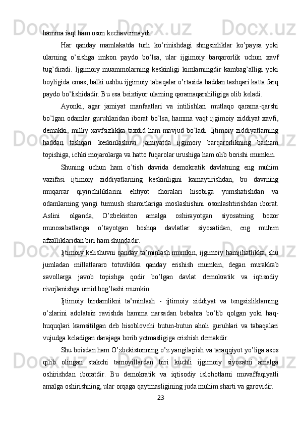 hamma iaqt ham oson kechavermaydi.
Har   qanday   mamlakatda   turli   ko’rinishdagi   shngsizliklar   ko’paysa   yoki
ularning   o’sishga   imkon   paydo   bo’lsa,   ular   ijgimoiy   barqarorlik   uchun   xavf
tug’diradi.   Ijgimoiy   muammolarning   keskinligi   kimlarningdir   kambag’alligi   yoki
boyligida emas, balki ushbu ijgimoiy tabaqalar o’rtasida haddan tashqari katta farq
paydo bo’lishidadir. Bu esa beixtiyor ularning qaramaqarshiligiga olib keladi.
Ayonki,   agar   jamiyat   manfaatlari   va   intilishlari   mutlaqo   qarama-qarshi
bo’lgan   odamlar   guruhlaridan   iborat   bo’lsa,   hamma   vaqt   ijgimoiy   ziddiyat   xavfi,
demakki,  milliy  xavfsizlikka   taxdid  ham   mavjud  bo’ladi.   Ijtimoiy  ziddiyatlarning
haddan   tashqari   keskinlashuvi   jamiyatda   ijgimoiy   barqarorlikning   barham
topishiga, ichki mojarolarga va hatto fuqarolar urushiga ham olib borishi mumkin.
Shuning   uchun   ham   o’tish   davrida   demokratik   davlatning   eng   muhim
vazifasi   ijtimoiy   ziddiyatlarning   keskinligini   kamaytirishdan,   bu   davrning
muqarrar   qiyinchiliklarini   ehtiyot   choralari   hisobiga   yumshatishdan   va
odamlarning   yangi   turmush   sharoitlariga   moslashishini   osonlashtirishdan   iborat.
Aslini   olganda,   O’zbekiston   amalga   oshirayotgan   siyosatning   bozor
munosabatlariga   o’tayotgan   boshqa   davlatlar   siyosatidan,   eng   muhim
afzalliklaridan biri ham shundadir.
Ijtimoiy kelishuvni qanday ta’minlash mumkin, ijgimoiy hamjihatlikka, shu
jumladan   millatlararo   totuvlikka   qanday   erishish   mumkin,   degan   murakkab
savollarga   javob   topishga   qodir   bo’lgan   davlat   demokratik   va   iqtisodiy
rivojlanishga umid bog’lashi mumkin.
Ijtimoiy   birdamlikni   ta’minlash   -   ijtimoiy   ziddiyat   va   tengsizliklarning
o’zlarini   adolatsiz   ravishda   hamma   narsadan   bebahra   bo’lib   qolgan   yoki   haq-
huquqlari   kamsitilgan   deb   hisoblovchi   butun-butun   aholi   guruhlari   va   tabaqalari
vujudga keladigan darajaga borib yetmasligiga erishish demakdir.
Shu boisdan ham O’zbekistonning o’z yangilapish va taraqqiyot yo’liga asos
qilib   olingan   stakchi   tamoyillardan   biri   kuchli   ijgimoiy   siyosatni   amalga
oshirishdan   iboratdir.   Bu   demokratik   va   iqtisodiy   islohotlarni   muvaffaqiyatli
amalga oshirishning, ular orqaga qaytmasligining juda muhim sharti va garovidir.
23