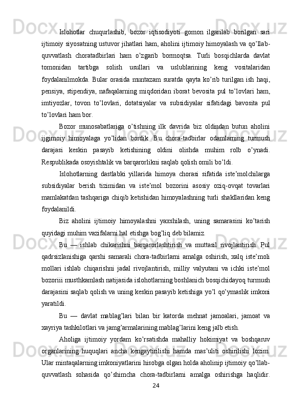 Islohotlar   chuqurlashib,   bozor   iqtisodiyoti   gomon   ilgarilab   borilgan   sari
ijtimoiy siyosatning ustuvor jihatlari ham, aholini ijtimoiy himoyalash va qo’llab-
quvvatlash   choratadbirlari   ham   o’zgarib   bormoqtsa.   Turli   bosqichlarda   davlat
tomonidan   tartibga   solish   usullari   va   uslublarining   keng   vositalaridan
foydalanilmokda.   Bular   orasida   muntazam   suratda   qayta   ko’rib   turilgan   ish   haqi,
pensiya,   stipendiya,   nafaqalarning   miqdoridan   iborat   bevosita   pul   to’lovlari   ham,
imtiyozlar,   tovon   to’lovlari,   dotatsiyalar   va   subsidiyalar   sifatidagi   bavosita   pul
to’lovlari ham bor.
Bozor   munosabatlariga   o’tishning   ilk   davrida   biz   oldindan   butun   aholini
ijgimoiy   himoyalaga   yo’lidan   bordik.   Bu   chora-tadbirlar   odamlarning   turmush
darajasi   keskin   pasayib   ketishining   oldini   olishda   muhim   rolb   o’ynadi.
Respublikada osoyishtalik va barqarorlikni saqlab qolish omili bo’ldi.
Islohotlarning   dastlabki   yillarida   himoya   chorasi   sifatida   iste’molchilarga
subsidiyalar   berish   tizimidan   va   iste’mol   bozorini   asosiy   oziq-ovqat   tovarlari
mamlakatdan tashqariga chiqib ketishidan himoyalashning turli shakllaridan keng
foydalanildi.
Biz   aholini   ijtimoiy   himoyalashni   yaxshilash,   uning   samarasini   ko’tarish
quyidagi muhim vazifalarni hal etishga bog’liq deb bilamiz.
Bu   —   ishlab   chikarishni   barqarorlashtirish   va   muttasil   rivojlantirish.   Pul
qadrsizlanishiga   qarshi   samarali   chora-tadbirlarni   amalga   oshirish,   xalq   iste’moli
mollari   ishlab   chiqarishni   jadal   rivojlantirish,   milliy   valyutani   va   ichki   iste’mol
bozoriii musthkamlash natijasida islohotlarning boshlanich bosqichidayoq turmush
darajasini saqlab qolish va uning keskin pasayib ketishiga yo’l qo’ymaslik imkoni
yaratildi.
Bu   —   davlat   mablag’lari   bilan   bir   katorda   mehnat   jamoalari,   jamoat   va
xayriya tashkilotlari va jamg’armalarining mablag’larini keng jalb etish.
Aholiga   ijtimoiy   yordam   ko’rsatishda   mahalliy   hokimiyat   va   boshqaruv
organlarining   huquqlari   ancha   kengaytirilishi   hamda   mas’uliti   oshirilishi   lozim.
Ular mintaqalarning imkoniyatlarini hisobga olgan holda aholinip ijtimoiy qo’llab-
quvvatlash   sohasida   qo’shimcha   chora-tadbirlarni   amalga   oshirishga   haqlidir.
24