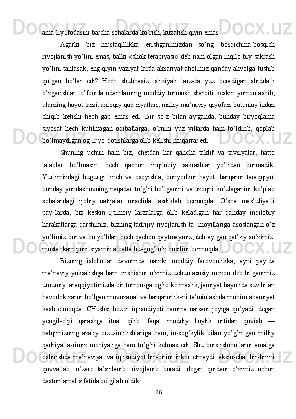 ama-liy ifodasini barcha sohalarda ko’rish, kuzatish qiyin emas.
Agarki   biz   mustaqillikka   erishganimizdan   so’ng   bosqichma-bosqich
rivojlanish yo’lini emas, balki «shok terapiyasi» deb nom olgan inqilo-biy sakrash
yo’lini tanlasak, eng qiyin vaziyat-larda aksariyat aholimiz qanday ahvolga tushib
qolgan   bo’lar   edi?   Hech   shubhasiz,   stixiyali   tarz-da   yuz   beradigan   shiddatli
o’zgarishlar   to’fonida   odamlarning   moddiy   turmush   sharoiti   keskin   yomonlashib,
ularning hayot tarzi, axloqiy qad-riyatlari, milliy-ma’naviy qiyofasi butunlay izdan
chiqib   ketishi   hech   gap   emas   edi.   Bir   so’z   bilan   aytganda,   bunday   biryoqlama
siyosat   hech   kutilmagan   oqibatlarga,   o’rnini   yuz   yillarda   ham   to’ldirib,   qoplab
bo’lmaydigan og’ir yo’qotishlarga olib kelishi muqarrar edi.
Shuning   uchun   ham   biz,   chetdan   har   qancha   taklif   va   tavsiyalar,   hatto
talablar   bo’lmasin,   hech   qachon   inqilobiy   sakrashlar   yo’lidan   bormadik.
Yurtimizdagi   bugungi   tinch   va   osoyishta,   bunyodkor   hayot,   barqaror   taraqqiyot
bunday yondashuvning  naqadar  to’g’ri  bo’lganini  va uzoqni  ko’zlaganini  ko’plab
sohalardagi   ijobiy   natijalar   miselida   tasdiklab   bermoqda.   O’sha   mas’uliyatli
pay"larda,   biz   keskin   ijtimoiy   larzalarga   olib   keladigan   har   qanday   inqilobiy
harakatlarga qarshimiz, bizning tadrijiy rivojlanish ta-  moyillariga asoslangan  o’z
yo’limiz bor va bu yo’ldan hech qachon qaytmaymiz, deb aytgan qat’-iy so’zimiz,
mustahkam pozitsiyamiz albatta bu-gug’ o’z hosilini bermoqda.
Bizning   islohotlar   davomida   nainki   moddiy   farovonlikka,   ayni   paytda
ma’naviy yuksalishga ham erishishni o’zimiz uchun asosiy mezon deb bilganimiz
umumiy taraqqiyotimizda bir tomon-ga og’ib ketmaslik, jamiyat hayotida suv bilan
havodek zarur bo’lgan muvozanat va barqarorlik-ni ta’minlashda muhim ahamiyat
kasb   etmoqda.   CHushsi   bozor   iqtisodiyoti   hamma   narsani   joyiga   qo’yadi,   degan
yengil-elpi   qarashga   itoat   qilib,   faqat   moddiy   boylik   ortidan   quvish   —
xalqimizning   azaliy   orzu-intilishlariga   ham,   in-sog’kylik   bilan   yo’g’rilgan   milliy
qadriyatla-rimiz  mohiyatiga  ham   to’g’ri  kelmas  edi.  Shu  bois  islohotlarni  amalga
oshirishda ma’naviyat va iqtisodiyot bir-birini inkor etmaydi, aksin-cha, bir-birini
quvvatlab,   o’zaro   ta’sirlanib,   rivojlanib   boradi,   degan   qoidani   o’zimiz   uchun
dasturilamal sifatida belgilab oldik.
26