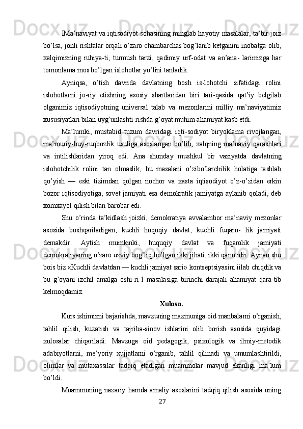 IMa’naviyat va iqtisodiyot sohasining minglab hayotiy masalalar, ta’bir joiz
bo’lsa, jonli rishtalar orqali o’zaro chambarchas bog’lanib ketganini inobatga olib,
xalqimizning   ruhiya-ti,   turmush   tarzi,   qadimiy   urf-odat   va   an’ana-   larimizga   har
tomonlama mos bo’lgan islohotlar yo’lini tanladik.
Ayniqsa,   o’tish   davrida   davlatning   bosh   is-lohotchi   sifatidagi   rolini
islohotlarni   jo-riy   etishning   asosiy   shartlaridan   biri   tari-qasida   qat’iy   belgilab
olganimiz   iqtisodiyotning   universal   talab   va   mezonlarini   milliy   ma’naviyatimiz
xususiyatlari bilan uyg’unlashti-rishda g’oyat muhim ahamiyat kasb etdi.
Ma’lumki,   mustabid   tuzum   davridagi   iqti-sodiyot   biryoklama   rivojlangan,
ma’muriy-buy-ruqbozlik   usuliga   asoslangan   bo’lib,   xalqning   ma’naviy   qarashlari
va   intilishlaridan   yiroq   edi.   Ana   shunday   mushkul   bir   vaziyatda   davlatning
islohotchilik   rolini   tan   olmaslik,   bu   masalani   o’zibo’larchilik   holatiga   tashlab
qo’yish   —   eski   tizimdan   qolgan   nochor   va   xasta   iqtisodiyot   o’z-o’zidan   erkin
bozor iqtisodiyotiga, sovet jamiyati esa demokratik jamiyatga aylanib qoladi, deb
xomxayol qilish bilan barobar edi.
Shu   o’rinda   ta’kidlash   joizki,   demokratiya   avvalambor   ma’naviy   mezonlar
asosida   boshqariladigan,   kuchli   huquqiy   davlat,   kuchli   fuqaro-   lik   jamiyati
demakdir.   Aytish   mumkinki,   huquqiy   davlat   va   fuqarolik   jamiyati
demokratiyaning o’zaro uzviy bog’liq bo’lgan ikki jihati, ikki qanotidir. Aynan shu
bois biz «Kuchli davlatdan — kuchli jamiyat sari» kontseptsiyasini iilab chiqdik va
bu   g’oyani   izchil   amalga   oshi-ri   l   masalasiga   birinchi   darajali   ahamiyat   qara-tib
kelmoqdamiz.
Xulosa.
Kurs ishimizni bajarishda, mavzuning mazmuniga oid manbalarni o’rganish,
tahlil   qilish,   kuzatish   va   tajriba-sinov   ishlarini   olib   borish   asosida   quyidagi
xulosalar   chiqariladi:   Mavzuga   oid   pedagogik,   psixologik   va   ilmiy-metodik
adabiyotlarni,   me’yoriy   xujjatlarni   o’rganib,   tahlil   qilinadi   va   umumlashtirildi,
olimlar   va   mutaxassilar   tadqiq   etadigan   muammolar   mavjud   ekanligi   ma’lum
bo’ldi.
Muammoning   nazariy   hamda   amaliy   asoslarini   tadqiq   qilish   asosida   uning
27