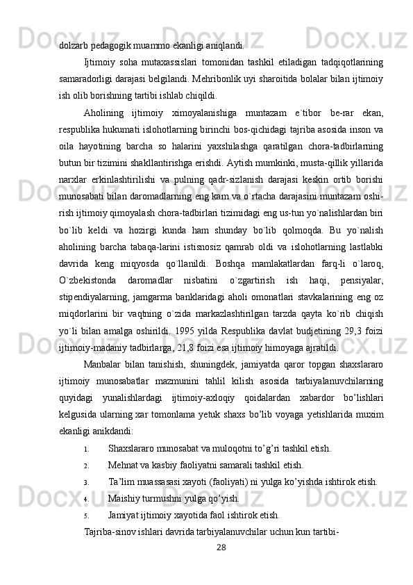 dolzarb pedagogik muammo ekanligi aniqlandi.
Ijtimoiy   soha   mutaxassislari   tomonidan   tashkil   etiladigan   tadqiqotlarining
samaradorligi darajasi belgilandi. Mehribonlik uyi sharoitida bolalar bilan ijtimoiy
ish olib borishning tartibi ishlab chiqildi.
Aholining   ijtimoiy   ximoyalanishiga   muntazam   e`tibor   be-rar   ekan,
respublika hukumati islohotlarning birinchi bos-qichidagi tajriba asosida inson va
oila   hayotining   barcha   so   halarini   yaxshilashga   qaratilgan   chora-tadbirlarning
butun bir tizimini shakllantirishga erishdi. Aytish mumkinki, musta-qillik yillarida
narxlar   erkinlashtirilishi   va   pulning   qadr-sizlanish   darajasi   keskin   ortib   borishi
munosabati bilan daromadlarning eng kam va o`rtacha darajasini muntazam oshi-
rish ijtimoiy qimoyalash chora-tadbirlari tizimidagi eng us-tun yo`nalishlardan biri
bo`lib   keldi   va   hozirgi   kunda   ham   shunday   bo`lib   qolmoqda.   Bu   yo`nalish
aholining   barcha   tabaqa-larini   istisnosiz   qamrab   oldi   va   islohotlarning   lastlabki
davrida   keng   miqyosda   qo`llanildi.   Boshqa   mamlakatlardan   farq-li   o`laroq,
O`zbekistonda   daromadlar   nisbatini   o`zgartirish   ish   haqi,   pensiyalar,
stipendiyalarning,   jamgarma   banklaridagi   aholi   omonatlari   stavkalarining   eng   oz
miqdorlarini   bir   vaqtning   o`zida   markazlashtirilgan   tarzda   qayta   ko`rib   chiqish
yo`li   bilan   amalga   oshirildi.   1995   yilda   Respublika   davlat   budjetining   29,3   foizi
ijtimoiy-madaniy tadbirlarga, 21,8 foizi esa ijtimoiy himoyaga ajratildi.
Manbalar   bilan   tanishish,   shuningdek,   jamiyatda   qaror   topgan   shaxslararo
ijtimoiy   munosabatlar   mazmunini   tahlil   kilish   asosida   tarbiyalanuvchilarning
quyidagi   yunalishlardagi   ijtimoiy-axloqiy   qoidalardan   xabardor   bo’lishlari
kelgusida   ularning  xar   tomonlama   yetuk  shaxs   bo’lib   voyaga   yetishlarida   muxim
ekanligi anikdandi:
1. Shaxslararo munosabat va muloqotni to’g’ri tashkil etish.
2. Mehnat va kasbiy faoliyatni samarali tashkil etish.
3. Ta’lim muassasasi xayoti (faoliyati) ni yulga ko’yishda ishtirok etish.
4. Maishiy turmushni yulga qo’yish.
5. Jamiyat ijtimoiy xayotida faol ishtirok etish.
Tajriba-sinov ishlari davrida tarbiyalanuvchilar uchun kun tartibi-
28
