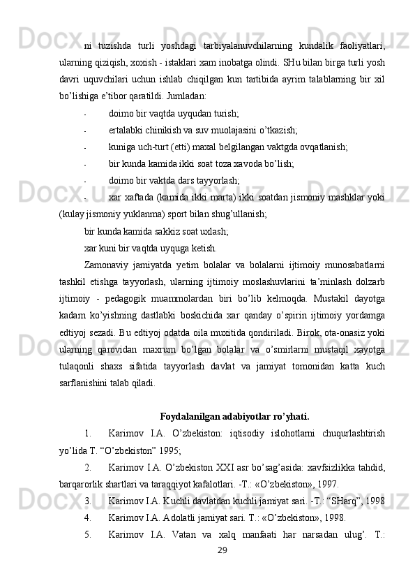 ni   tuzishda   turli   yoshdagi   tarbiyalanuvchilarning   kundalik   faoliyatlari,
ularning qiziqish, xoxish - istaklari xam inobatga olindi. SHu bilan birga turli yosh
davri   uquvchilari   uchun   ishlab   chiqilgan   kun   tartibida   ayrim   talablarning   bir   xil
bo’lishiga e’tibor qaratildi. Jumladan:
- doimo bir vaqtda uyqudan turish;
- ertalabki chinikish va suv muolajasini o’tkazish;
- kuniga uch-turt (etti) maxal belgilangan vaktgda ovqatlanish;
- bir kunda kamida ikki soat toza xavoda bo’lish;
- doimo bir vaktda dars tayyorlash;
- xar xaftada (kamida ikki marta)  ikki soatdan  jismoniy mashklar  yoki
(kulay jismoniy yuklanma) sport bilan shug’ullanish;
bir kunda kamida sakkiz soat uxlash;
xar kuni bir vaqtda uyquga ketish.
Zamonaviy   jamiyatda   yetim   bolalar   va   bolalarni   ijtimoiy   munosabatlarni
tashkil   etishga   tayyorlash,   ularning   ijtimoiy   moslashuvlarini   ta’minlash   dolzarb
ijtimoiy   -   pedagogik   muammolardan   biri   bo’lib   kelmoqda.   Mustakil   dayotga
kadam   ko’yishning   dastlabki   boskichida   xar   qanday   o’spirin   ijtimoiy   yordamga
edtiyoj sezadi. Bu edtiyoj odatda oila muxitida qondiriladi. Birok, ota-onasiz yoki
ularning   qarovidan   maxrum   bo’lgan   bolalar   va   o’smirlarni   mustaqil   xayotga
tulaqonli   shaxs   sifatida   tayyorlash   davlat   va   jamiyat   tomonidan   katta   kuch
sarflanishini talab qiladi.
Foydalanilgan adabiyotlar ro’yhati.
1. Karimov   I.A.   O’zbekiston:   iqtisodiy   islohotlarni   chuqurlashtirish
yo’lida T. “O’zbekiston” 1995;
2. Karimov I.A. O’zbekiston XXI asr  bo’sag’asida:  xavfsizlikka tahdid,
barqarorlik shartlari va taraqqiyot kafalotlari. -T.: «O’zbekiston», 1997.
3. Karimov I.A. Kuchli davlatdan kuchli jamiyat sari. -T.: “SHarq”, 1998
4. Karimov I.A. Adolatli jamiyat sari. T.: «O’zbekiston», 1998.
5. Karimov   I.A.   Vatan   va   xalq   manfaati   har   narsadan   ulug’.   T.:
29