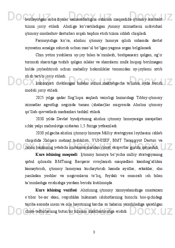 berilayotgan   subsidiyalar   samaradorligini   oshirish   maqsadida   ijtimoiy   kontrakt
tizimi   joriy   etiladi.   Aholiga   ko‘rsatiladigan   jtimoiy   xizmatlarni   individual
ijtimoiy moslashuv dasturlari orqali taqdim etish tizimi ishlab chiqiladi.
Farmoyishga   ko‘ra,   aholini   ijtimoiy   himoya   qilish   sohasida   davlat
siyosatini amalga oshirish uchun mas’ul bo‘lgan yagona organ belgilanadi.
Chin   yetim   yoshlarni   uy-joy   bilan   ta’minlash,   boshpanasiz   qolgan,   og‘ir
turmush   sharoitiga   tushib   qolgan   oilalar   va   shaxslarni   mulk   huquqi   berilmagan
holda   joylashtirish   uchun   mahalliy   hokimliklar   tomonidan   uy-joylarni   sotib
olish tartibi joriy etiladi.
Imkoniyati   cheklangan   bolalar   uchun   maktabgacha   ta’limni   uyda   berish
modeli joriy etiladi.
2025   yilga   qadar   Sog‘liqni   saqlash   vazirligi   huzuridagi   Tibbiy-ijtimoiy
xizmatlar   agentligi   negizida   tuman   (shahar)lar   miqyosida   Aholini   ijtimoiy
qo‘llab-quvvatlash markazlari tashkil etiladi.
2030   yilda   Davlat   byudjetining   aholini   ijtimoiy   himoyasiga   xarajatlari
ichki yalpi mahsulotga nisbatan 1,5 foizga yetkaziladi.
2030 yilgacha aholini ijtimoiy himoya Milliy strategiyasi loyihasini ishlab
chiqishda   Xalqaro   mehnat   tashkiloti,   YUNISEF,   BMT   Taraqqiyot   Dasturi   va
Jahon bankining yetakchi mutaxassislaridan iborat ekspertlar guruhi qatnashdi.
Kurs   ishining   maqsadi :   Ijtimoiy   himoya   bo‘yicha   milliy   strategiyaning
qabul   qilinishi   BMTning   Barqaror   rivojlanish   maqsadlari   kambag‘allikni
kamaytirish,   ijtimoiy   himoyani   kuchaytirish   hamda   ayollar,   erkaklar,   shu
jumladan   yoshlar   va   nogironlarni   to‘liq,   foydali   va   munosib   ish   bilan
ta’minlashga erishishga yordam berishi kutilmoqda.
Kurs   ishining   vazifasi :   Aholining   ijtimoiy   ximoyalanishiga   muntazam
e`tibor   be-rar   ekan,   respublika   hukumati   islohotlarning   birinchi   bos-qichidagi
tajriba asosida inson va oila hayotining barcha so halarini yaxshilashga qaratilgan
chora-tadbirlarning butun bir tizimini shakllantirishga erishdi. 
3
