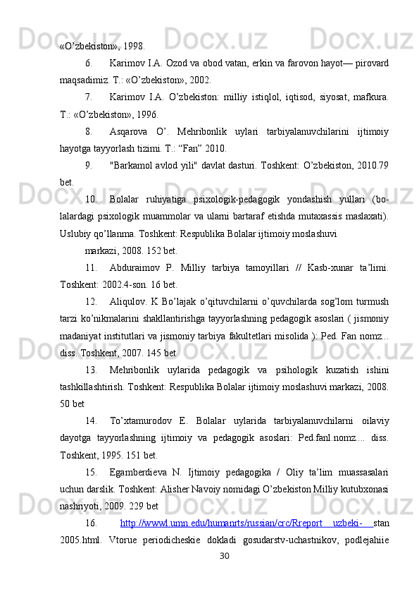 «O’zbekiston», 1998.
6. Karimov I.A. Ozod va obod vatan, erkin va farovon hayot— pirovard
maqsadimiz. T.: «O’zbekiston», 2002.
7. Karimov   I.A.   O’zbekiston:   milliy   istiqlol,   iqtisod,   siyosat,   mafkura.
T.: «O’zbekiston», 1996.
8. Asqarova   O’.   Mehribonlik   uylari   tarbiyalanuvchilarini   ijtimoiy
hayotga tayyorlash tizimi. T.: “Fan” 2010.
9. "Barkamol avlod yili" davlat dasturi. Toshkent: O’zbekiston, 2010.79
bet.
10. Bolalar   ruhiyatiga   psixologik-pedagogik   yondashish   yullari   (bo-
lalardagi  psixologik  muammolar   va  ularni   bartaraf  etishda   mutaxassis   maslaxati).
Uslubiy qo’llanma. Toshkent: Respublika Bolalar ijtimoiy moslashuvi
markazi, 2008. 152 bet.
11. Abduraimov   P.   Milliy   tarbiya   tamoyillari   //   Kasb-xunar   ta’limi.
Toshkent: 2002.4-son. 16 bet.
12. Aliqulov.   K   Bo’lajak   o’qituvchilarni   o’quvchilarda   sog’lom   turmush
tarzi  ko’nikmalarini shakllantirishga tayyorlashning pedagogik asoslari ( jismoniy
madaniyat institutlari va jismoniy tarbiya fakultetlari misolida ): Ped. Fan nomz...
diss. Toshkent, 2007. 145 bet
13. Mehribonlik   uylarida   pedagogik   va   psihologik   kuzatish   ishini
tashkillashtirish. Toshkent: Respublika Bolalar ijtimoiy moslashuvi markazi, 2008.
50 bet
14. To’xtamurodov   E.   Bolalar   uylarida   tarbiyalanuvchilarni   oilaviy
dayotga   tayyorlashning   ijtimoiy   va   pedagogik   asoslari:   Ped.fanl.nomz....   diss.
Toshkent, 1995. 151 bet.
15. Egamberdieva   N.   Ijtimoiy   pedagogika   /   Oliy   ta’lim   muassasalari
uchun darslik. Toshkent: Alisher Navoiy nomidagi O’zbekiston Milliy kutubxonasi
nashriyoti, 2009. 229 bet
16.   http://wwwl.umn.edu/humanrts/russian/crc/Rreport   uzbeki-   stan
2005.html.   Vtorue   periodicheskie   dokladi   gosudarstv-uchastnikov,   podlejahiie
30