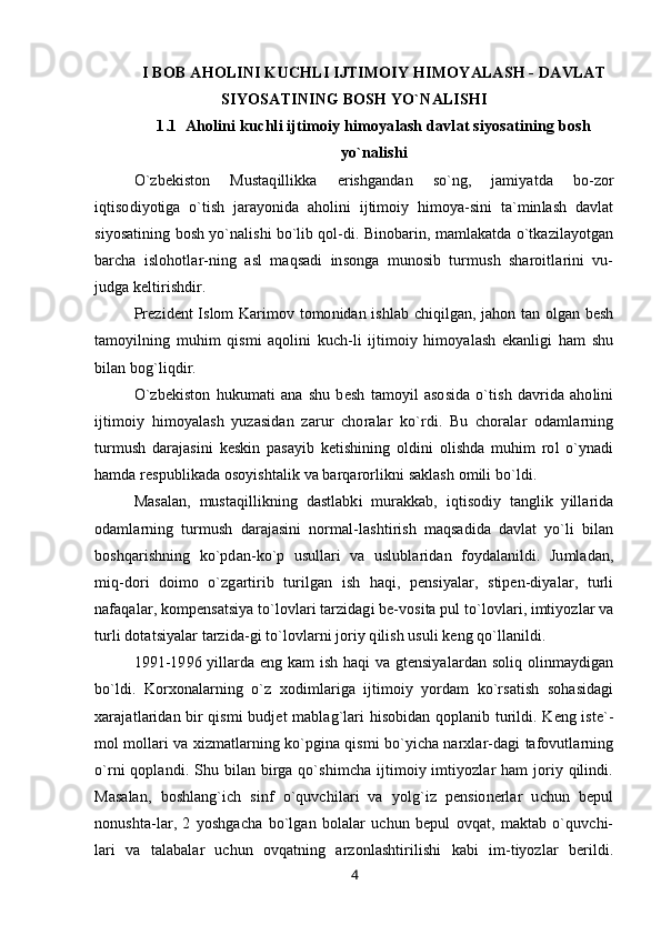 I BOB  AHOLINI KUCHLI IJTIMOIY HIMOYALASH - DAVLAT
SIYOSATINING BOSH YO`NALISHI
1.1   Aholini kuchli ijtimoiy himoyalash davlat siyosatining bosh
yo`nalishi
O`zbekiston   Mustaqillikka   erishgandan   so`ng,   jamiyatda   bo-zor
iqtisodiyotiga   o`tish   jarayonida   aholini   ijtimoiy   himoya-sini   ta`minlash   davlat
siyosatining bosh yo`nalishi bo`lib qol-di. Binobarin, mamlakatda o`tkazilayotgan
barcha   islohotlar-ning   asl   maqsadi   insonga   munosib   turmush   sharoitlarini   vu-
judga keltirishdir.
Prezident Islom Karimov tomonidan ishlab chiqilgan, jahon tan olgan besh
tamoyilning   muhim   qismi   aqolini   kuch-li   ijtimoiy   himoyalash   ekanligi   ham   shu
bilan bog`liqdir.
O`zbekiston   hukumati   ana   shu   besh   tamoyil   asosida   o`tish   davrida   aholini
ijtimoiy   himoyalash   yuzasidan   zarur   choralar   ko`rdi.   Bu   choralar   odamlarning
turmush   darajasini   keskin   pasayib   ketishining   oldini   olishda   muhim   rol   o`ynadi
hamda respublikada osoyishtalik va barqarorlikni saklash omili bo`ldi.
Masalan,   mustaqillikning   dastlabki   murakkab,   iqtisodiy   tanglik   yillarida
odamlarning   turmush   darajasini   normal-lashtirish   maqsadida   davlat   yo`li   bilan
boshqarishning   ko`pdan-ko`p   usullari   va   uslublaridan   foydalanildi.   Jumladan,
miq-dori   doimo   o`zgartirib   turilgan   ish   haqi,   pensiyalar,   stipen-diyalar,   turli
nafaqalar, kompensatsiya to`lovlari tarzidagi be-vosita pul to`lovlari, imtiyozlar va
turli dotatsiyalar tarzida-gi to`lovlarni joriy qilish usuli keng qo`llanildi.
1991-1996 yillarda eng kam ish haqi va gtensiyalardan soliq olinmaydigan
bo`ldi.   Korxonalarning   o`z   xodimlariga   ijtimoiy   yordam   ko`rsatish   sohasidagi
xarajatlaridan bir qismi budjet mablag`lari hisobidan qoplanib turildi. Keng iste`-
mol mollari va xizmatlarning ko`pgina qismi bo`yicha narxlar-dagi tafovutlarning
o`rni qoplandi. Shu bilan birga qo`shimcha ijtimoiy imtiyozlar ham  joriy qilindi.
Masalan,   boshlang`ich   sinf   o`quvchilari   va   yolg`iz   pensionerlar   uchun   bepul
nonushta-lar,   2   yoshgacha   bo`lgan   bolalar   uchun   bepul   ovqat,   maktab   o`quvchi-
lari   va   talabalar   uchun   ovqatning   arzonlashtirilishi   kabi   im-tiyozlar   berildi.
4