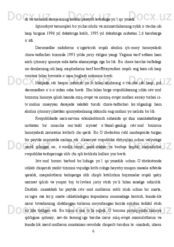 di va turmush darajasining keskin pasayib ketishiga yo`l qo`ymadi.
Iqtisodiyot tarmoqlari bo`yicha ishchi va xizmatchilarning oylik o`rtacha ish
haqi  birgina 1996 yil dekabriga kelib, 1995 yil dekabriga nisbatan 2,6 barobarga
o`sdi.
Daromadlar   mikdorini   o`zgartirish   orqali   aholini   ijti-moiy   himoyalash
chora-tadbirlari   tizimida   1993   yilda   joriy   etilgan   yangi   Yagona   tarif   setkasi   ham
axrli ijtimoiy qimoya-sida katta ahamiyatga ega bo`ldi. Bu chora barcha toifadagi
xo-dimlarning ish haqi miqdorlarini tarif koeffitsiyentlari orqali eng kam ish haqi
vositasi bilan bevosita o`zaro boglash imkonini berdi.
Natijada   ish   haqini   oshirish   yo`li   bilan   aholining   o`rta-cha   ish   haqi,   pul
daromadlari o`z-o`zidan osha bordi. Shu bilan birga respublikaning ichki iste`mol
bozorini himoya qilish hamda oziq-ovqat va nooziq-ovqat mollari asosiy turlari is-
te`molini   muayyan   darajada   sakdab   turish   chora-tadbirlari   ko`rilganligi   ham
aholini ijtimoiy jihatdan qimoyalashning ikkinchi eng muhim yo`nalishi bo`ldi.
Respublikada   narx-navoni   erkinlashtirish   sohasida   qo`shni   mamlakatlarga
nisbatan   bir   muncha   mo`tadil   siyosat   o`tkazil-ganligi   iste`mol   bozorini
himoyalash   zaruratini   keltirib   chi-qardi.   Bu   O`zbekiston   rubl   mintaqasida   turgan
bir paytda niqoyatda muhim edi. Aksariyat rsspublika ehtiyojlari uchun valyutaga
xarid   qilingan   un,   o`simlik   moyi,   qand-shakar   va   boshqa   taqchil   mahsulotlar
respublika tashqarisiga olib chi-qib ketilishi hollari yuz berdi.
Iste`mol   bozori   barbod   bo`lishiga   yo`l   qo`ymaslik   uchun   O`zbekistonda
ishlab chiqarish yaxlit tizimini vujudga kelti-rishga hayotiy muqim masala sifatida
qaraldi,   maqsulotlarni   tashqariga   olib   chiqib   ketilishini   bojxonalar   orqali   qatiy
nazorat   qilish   va   yuqori   boj   to`lovlari   joriy   etish   yo`li   bilan   amalga   oshirildi.
Dastlab.   murakkab   bir   paytda   iste`-mol   mollarini   sotib   olish   uchun   bir   marta,
so`ngra   esa   ko`p   marta   ishlatiladigan   kuponlarni   muomalaga   kiritish,   kunda-lik
zarur   tovarlarning   cheklangan   turlarini   meyorlangan   tarzda   sotishni   tashkil   etish
ko`zda   tutilgan   edi.   Bu   tizim   o`zini   to`la   oqladi.   U   bozorni   pishiq-puxta   himoya
qilibgina   qolmay,   sav-do   tarmog`iga   barcha   zarur   oziq-ovqat   maxsulotlarini   va
kunda-lik xarid mollarini muntazam ravishda chiqarib turishni ta`-minlash, ularni
6