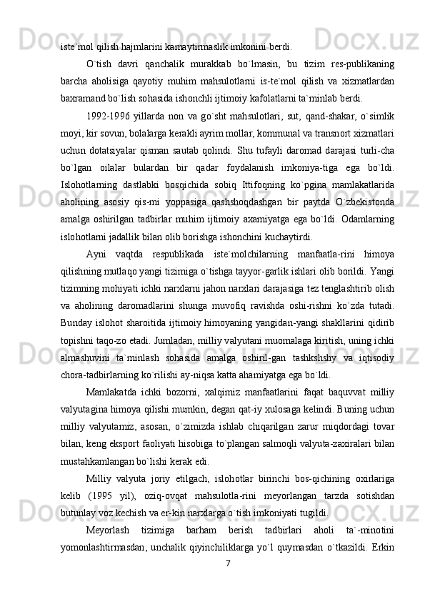 iste`mol qilish hajmlarini kamaytirmaslik imkonini berdi.
O`tish   davri   qanchalik   murakkab   bo`lmasin,   bu   tizim   res-publikaning
barcha   aholisiga   qayotiy   muhim   mahsulotlarni   is-te`mol   qilish   va   xizmatlardan
baxramand bo`lish sohasida ishonchli ijtimoiy kafolatlarni ta`minlab berdi.
1992-1996   yillarda   non   va   go`sht   mahsulotlari,   sut,   qand-shakar,   o`simlik
moyi, kir sovun, bolalarga kerakli ayrim mollar, kommunal va transnort xizmatlari
uchun   dotatsiyalar   qisman   sautab   qolindi.   Shu   tufayli   daromad   darajasi   turli-cha
bo`lgan   oilalar   bulardan   bir   qadar   foydalanish   imkoniya-tiga   ega   bo`ldi.
Islohotlarning   dastlabki   bosqichida   sobiq   Ittifoqning   ko`pgina   mamlakatlarida
aholining   asosiy   qis-mi   yoppasiga   qashshoqdashgan   bir   paytda   O`zbekistonda
amalga   oshirilgan   tadbirlar   muhim   ijtimoiy   axamiyatga   ega   bo`ldi.   Odamlarning
islohotlarni jadallik bilan olib borishga ishonchini kuchaytirdi.
Ayni   vaqtda   respublikada   iste`molchilarning   manfaatla-rini   himoya
qilishning mutlaqo yangi tizimiga o`tishga tayyor-garlik ishlari olib borildi. Yangi
tizimning mohiyati ichki narxlarni jahon narxlari darajasiga tez tenglashtirib olish
va   aholining   daromadlarini   shunga   muvofiq   ravishda   oshi-rishni   ko`zda   tutadi.
Bunday islohot sharoitida ijtimoiy himoyaning yangidan-yangi shakllarini qidirib
topishni taqo-zo etadi. Jumladan, milliy valyutani muomalaga kiritish, uning ichki
almashuvini   ta`minlash   sohasida   amalga   oshiril-gan   tashkshshy   va   iqtisodiy
chora-tadbirlarning ko`rilishi ay-niqsa katta ahamiyatga ega bo`ldi.
Mamlakatda   ichki   bozorni,   xalqimiz   manfaatlarini   faqat   baquvvat   milliy
valyutagina himoya qilishi mumkin, degan qat-iy xulosaga kelindi. Buning uchun
milliy   valyutamiz,   asosan,   o`zimizda   ishlab   chiqarilgan   zarur   miqdordagi   tovar
bilan, keng eksport faoliyati hisobiga to`plangan salmoqli valyuta-zaxiralari bilan
mustahkamlangan bo`lishi kerak edi.
Milliy   valyuta   joriy   etilgach,   islohotlar   birinchi   bos-qichining   oxirlariga
kelib   (1995   yil),   oziq-ovqat   mahsulotla-rini   meyorlangan   tarzda   sotishdan
butunlay voz kechish va er-kin narxlarga o`tish imkoniyati tugildi.
Meyorlash   tizimiga   barham   berish   tadbirlari   aholi   ta`-minotini
yomonlashtirmasdan,   unchalik   qiyinchiliklarga   yo`l   quymasdan   o`tkazildi.   Erkin
7