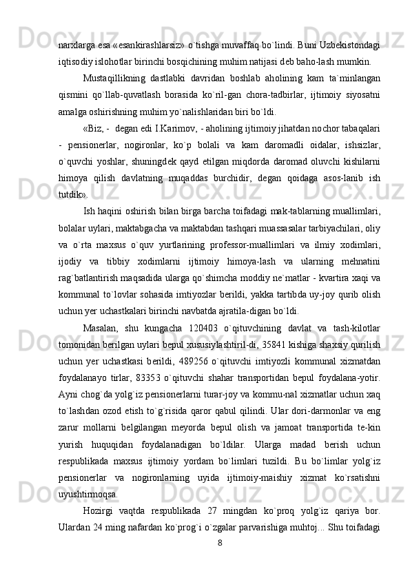narxlarga esa «esankirashlarsiz» o`tishga muvaffaq bo`lindi. Buni Uzbekistondagi
iqtisodiy islohotlar birinchi bosqichining muhim natijasi deb baho-lash mumkin.
Mustaqillikning   dastlabki   davridan   boshlab   aholining   kam   ta`minlangan
qismini   qo`llab-quvatlash   borasida   ko`ril-gan   chora-tadbirlar,   ijtimoiy   siyosatni
amalga oshirishning muhim yo`nalishlaridan biri bo`ldi.
«Biz, -  degan edi I.Karimov, - aholining ijtimoiy jihatdan nochor tabaqalari
-   pensionerlar,   nogironlar,   ko`p   bolali   va   kam   daromadli   oidalar,   ishsizlar,
o`quvchi   yoshlar,   shuningdek   qayd   etilgan   miqdorda   daromad   oluvchi   kishilarni
himoya   qilish   davlatning   muqaddas   burchidir,   degan   qoidaga   asos-lanib   ish
tutdik».
Ish haqini oshirish bilan birga barcha toifadagi mak-tablarning muallimlari,
bolalar uylari, maktabgacha va maktabdan tashqari muassasalar tarbiyachilari, oliy
va   o`rta   maxsus   o`quv   yurtlarining   professor-muallimlari   va   ilmiy   xodimlari,
ijodiy   va   tibbiy   xodimlarni   ijtimoiy   himoya-lash   va   ularning   mehnatini
rag`batlantirish maqsadida ularga qo`shimcha moddiy ne`matlar - kvartira xaqi va
kommunal to`lovlar sohasida imtiyozlar berildi, yakka tartibda uy-joy qurib olish
uchun yer uchastkalari birinchi navbatda ajratila-digan bo`ldi.
Masalan,   shu   kungacha   120403   o`qituvchining   davlat   va   tash-kilotlar
tomonidan berilgan uylari bepul xususiylashtiril-di, 35841 kishiga shaxsiy qurilish
uchun   yer   uchastkasi   berildi,   489256   o`qituvchi   imtiyozli   kommunal   xizmatdan
foydalanayo   tirlar,   83353   o`qituvchi   shahar   transportidan   bepul   foydalana-yotir.
Ayni chog`da yolg`iz pensionerlarni turar-joy va kommu-nal xizmatlar uchun xaq
to`lashdan   ozod   etish   to`g`risida   qaror   qabul   qilindi.   Ular   dori-darmonlar   va   eng
zarur   mollarni   belgilangan   meyorda   bepul   olish   va   jamoat   transportida   te-kin
yurish   huquqidan   foydalanadigan   bo`ldilar.   Ularga   madad   berish   uchun
respublikada   maxsus   ijtimoiy   yordam   bo`limlari   tuzildi.   Bu   bo`limlar   yolg`iz
pensionerlar   va   nogironlarning   uyida   ijtimoiy-maishiy   xizmat   ko`rsatishni
uyushtirmoqsa.
Hozirgi   vaqtda   respublikada   27   mingdan   ko`proq   yolg`iz   qariya   bor.
Ulardan 24 ming nafardan ko`prog`i o`zgalar parvarishiga muhtoj... Shu toifadagi
8