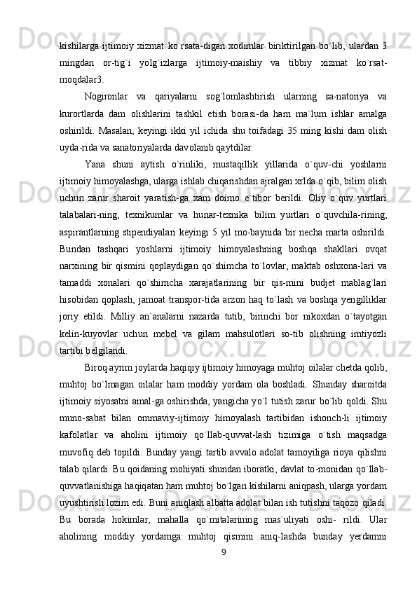 kishilarga   ijtimoiy   xizmat   ko`rsata-digan   xodimlar   biriktirilgan   bo`lib,   ulardan   3
mingdan   or-tig`i   yolg`izlarga   ijtimoiy-maishiy   va   tibbiy   xizmat   ko`rsat-
moqdalar3.
Nogironlar   va   qariyalarni   sog`lomlashtirish   ularning   sa-natoriya   va
kurortlarda   dam   olishlarini   tashkil   etish   borasi-da   ham   ma`lum   ishlar   amalga
oshirildi.   Masalan,   keyingi   ikki   yil   ichida   shu   toifadagi   35   ming   kishi   dam   olish
uyda-rida va sanatoriyalarda davolanib qaytdilar.
Yana   shuni   aytish   o`rinliki,   mustaqillik   yillarida   o`quv-chi   yoshlarni
ijtimoiy himoyalashga, ularga ishlab chiqarishdan ajralgan xrlda o`qib, bilim olish
uchun   zarur   sharoit   yaratish-ga   xam   doimo   e`tibor   berildi.   Oliy   o`quv   yurtlari
talabalari-ning,   texnikumlar   va   hunar-texnika   bilim   yurtlari   o`quvchila-rining,
aspirantlarning stipendiyalari keyingi  5 yil  mo-baynida bir necha marta oshirildi.
Bundan   tashqari   yoshlarni   ijtimoiy   himoyalashning   boshqa   shakllari   ovqat
narxining   bir   qismini   qoplaydigan   qo`shimcha   to`lovlar,   maktab   oshxona-lari   va
tamaddi   xonalari   qo`shimcha   xarajatlarining   bir   qis-mini   budjet   mablag`lari
hisobidan   qoplash,   jamoat   transpor-tida   arzon   haq   to`lash   va   boshqa   yengilliklar
joriy   etildi.   Milliy   an`analarni   nazarda   tutib,   birinchi   bor   nikoxdan   o`tayotgan
kelin-kuyovlar   uchun   mebel   va   gilam   mahsulotlari   so-tib   olishning   imtiyozli
tartibi belgilandi.
Biroq ayrim joylarda haqiqiy ijtimoiy himoyaga muhtoj oilalar chetda qolib,
muhtoj   bo`lmagan   oilalar   ham   moddiy   yordam   ola   boshladi.   Shunday   sharoitda
ijtimoiy siyosatni amal-ga oshirishda, yangicha yo`l tutish zarur bo`lib qoldi. Shu
muno-sabat   bilan   ommaviy-ijtimoiy   himoyalash   tartibidan   ishonch-li   ijtimoiy
kafolatlar   va   aholini   ijtimoiy   qo`llab-quvvat-lash   tizimiga   o`tish   maqsadga
muvofiq   deb  topildi.  Bunday   yangi   tartib   avvalo   adolat   tamoyiliga   rioya  qilishni
talab qilardi. Bu qoidaning mohiyati shundan iboratki, davlat to-monidan qo`llab-
quvvatlanishiga haqiqatan ham muhtoj bo`lgan kishilarni aniqpash, ularga yordam
uyushtirish lozim edi. Buni aniqlash albatta adolat bilan ish tutishni taqozo qiladi.
Bu   borada   hokimlar,   mahalla   qo`mitalarining   mas`uliyati   oshi-   rildi.   Ular
aholining   moddiy   yordamga   muhtoj   qismini   aniq-lashda   bunday   yerdamni
9