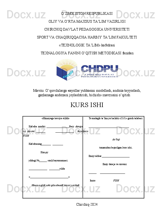 O ZBEKISTON RESPUBLIKASI ʼ
OLIY VA O RTA MAXSUS TA LIM VAZIRLIGI	
ʼ ʼ
CHIRCHIQ DAVLAT PEDAGOGIKA UNIVERSITETI
SPORT VA CHAQIRIQQACHA HARBIY TA LIM FAKULTETI	
ʼ
«TEXNOLOGIK TA’LIM» kafedrasi
TEXNALOGIYA FANINI O’QITISH METODIKASI  fanidan
 
Mavzu:   O’quvchilarga  « ayollar yubkasini modellash, andoza tayyorlash,
gazlamaga andozani joylashtirish, bichish »  mavzusini o’qitish 
KURS ISHI
« Himoyaga   tavsiya   etildi »
Kafedra   mudiri   _________________ Ilmiy   daraja
va   unvoni   _______             ______________     Imzo
FISH
Kafedraning_______  ________ 
                  Kun,oy
yildagi №______ sonli bayonnomasi. 
______________   ________yilda
«_____________________________»
Himoya qildi yoki qila olmadi yozuvi yoziladi Texnologik ta lim yo nalishi «21/1» guruh talabasi 	
ʼ ʼ
______________________ ________                      
imzo
(to`liq)
tomonidan bajarilgan kurs ishi..
Ilmiy rahbar_____________________
                     Ilmiy daraja va unvoni
______     ___________________
  Imzo                            FISH
Chirchiq-2024