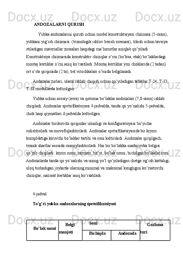  
  ANDOZALARNI QURISH
      Yubka andozalarini qurish uchun model konstruktsiyasi chizmasi (5-rasm), 
yubkani yig’ish chizmasi. (texnologik ishlov berish sxemasi), tikish uchun tavsiya 
etiladigan materiallar xossalari haqidagi ma’lumotlar aniqlab qo’yiladi. 
Konstruktsiya chizmasida konstruktiv chiziqlar o’rni (bo’ksa, etak) bo’laklardagi 
montaj kertiklar o’rni aniq ko’rsatiladi. Montaj kertiklar yon choklarida (2 tadan) 
ort o’rta qirqimida (2 ta), bel vitochkalari o’rnida belgilanadi. 
Andazalar turlari, ularni ishlab chiqish uchun qo’yiladigan talablar T-24, T-33, 
T-38 modullarda keltirilgan. 
Yubka uchun asosiy (avra) va qotirma bo’laklar andozalari (7,8-rasm) ishlab 
chiqiladi. Andozalar spetsifikatsiyasi 4-jadvalda, tanda ipi yo’nalishi 5-jadvalda, 
chok haqi qiymatlari 6-jadvalda keltirilgan. 
Andozalar birikuvchi qirqimlar uzunligi va konfiguratsiyasi bo’yicha 
solishtiriladi va muvofiqlashtiriladi. Andozalar spetsifikatsiyasida bir kiyim 
komplektiga kiruvchi bo’laklar tartibi va soni keltiriladi. Andozalar qirqilgach, 
texnik shartlar asosida rasmiylashtiriladi. Har bir bo’lakka markirovka belgisi 
qo’yib chiqiladi: kiyim nomi, razmeri, bo’yi, bo’lak nomi, bichilgan bo’laklar soni.
Andozalarda tanda ipi yo’nalishi va uning yo’l qo’yiladigan chetga og’ish kattaligi,
uloq tushadigan joylarda ularning minimal va maksimal kengligini ko’rsatuvchi 
chiziqlar, nazorat kertiklar aniq ko’rsatiladi. 
 
4-jadval 
To’g’ri yubka andozalarning spetsifikatsiyasi
 
Bo’lak nomi Belgi 
manjeti Soni
Gazlama 
turi
Bichiqda Andozada 