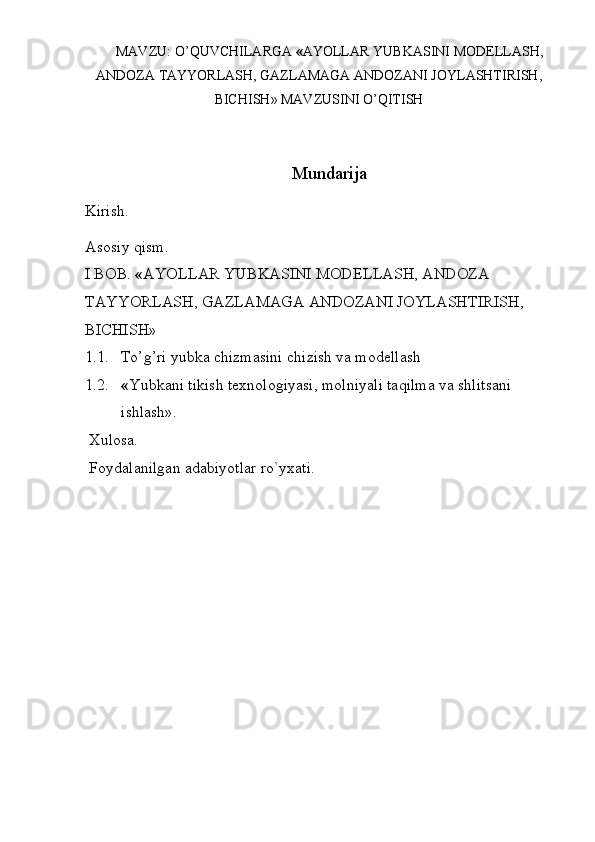 MAVZU :  O ’ QUVCHILARGA   « AYOLLAR   YUBKASINI   MODELLASH ,
ANDOZA   TAYYORLASH ,  GAZLAMAGA   ANDOZANI   JOYLASHTIRISH ,
BICHISH »  MAVZUSINI   O ’ QITISH
Mundarija
Kirish. 
Asosiy qism. 
I BOB.  « AYOLLAR YUBKASINI MODELLASH, ANDOZA 
TAYYORLASH, GAZLAMAGA ANDOZANI JOYLASHTIRISH, 
BICHISH»
1.1. To’g’ri yubka chizmasini chizish va modellash 
1.2. « Yubkani tikish texnologiyasi, molniyali taqilma va shlitsani 
ishlash».
 Xulosa.
 Foydalanilgan adabiyotlar ro`yxati. 