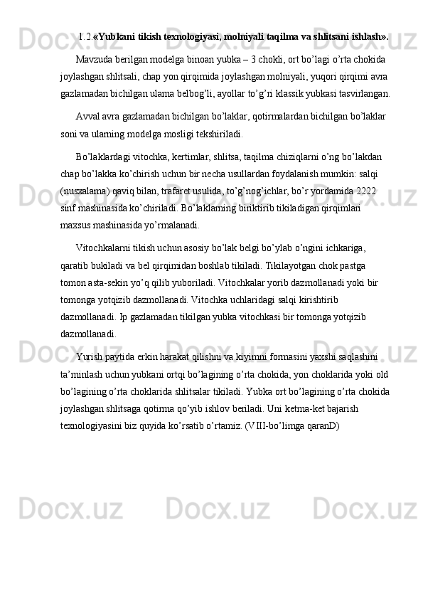  1.2. «Yubkani tikish texnologiyasi, molniyali taqilma va shlitsani ishlash». 
Mavzuda berilgan modelga binoan yubka – 3 chokli, ort bo’lagi o’rta chokida 
joylashgan shlitsali, chap yon qirqimida joylashgan molniyali, yuqori qirqimi avra 
gazlamadan bichilgan ulama belbog’li, ayollar to’g’ri klassik yubkasi tasvirlangan.
Avval avra gazlamadan bichilgan bo’laklar, qotirmalardan bichilgan bo’laklar 
soni va ularning modelga mosligi tekshiriladi. 
Bo’laklardagi vitochka, kertimlar, shlitsa, taqilma chiziqlarni o’ng bo’lakdan 
chap bo’lakka ko’chirish uchun bir necha usullardan foydalanish mumkin: salqi 
(nusxalama) qaviq bilan, trafaret usulida, to’g’nog’ichlar, bo’r yordamida 2222 
sinf mashinasida ko’chiriladi. Bo’laklarning biriktirib tikiladigan qirqimlari 
maxsus mashinasida yo’rmalanadi. 
Vitochkalarni tikish uchun asosiy bo’lak belgi bo’ylab o’ngini ichkariga, 
qaratib bukiladi va bel qirqimidan boshlab tikiladi. Tikilayotgan chok pastga 
tomon asta-sekin yo’q qilib yuboriladi. Vitochkalar yorib dazmollanadi yoki bir 
tomonga yotqizib dazmollanadi. Vitochka uchlaridagi salqi kirishtirib 
dazmollanadi. Ip gazlamadan tikilgan yubka vitochkasi bir tomonga yotqizib 
dazmollanadi. 
Yurish paytida erkin harakat qilishni va kiyimni formasini yaxshi saqlashini 
ta’minlash uchun yubkani ortqi bo’lagining o’rta chokida, yon choklarida yoki old 
bo’lagining o’rta choklarida shlitsalar tikiladi. Yubka ort bo’lagining o’rta chokida 
joylashgan shlitsaga qotirma qo’yib ishlov beriladi. Uni ketma-ket bajarish 
texnologiyasini biz quyida ko’rsatib o’rtamiz. (VIII-bo’limga qaranD) 
 
 
 
 
 
  