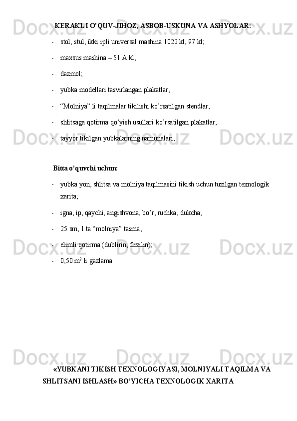 KERAKLI O’QUV-JIHOZ, ASBOB-USKUNA VA ASHYOLAR: 
- stol, stul, ikki ipli universal mashina 1022 kl, 97 kl; 
- maxsus mashina – 51 A kl; 
- dazmol; 
- yubka modellari tasvirlangan plakatlar; 
- “Molniya” li taqilmalar tikilishi ko’rsatilgan stendlar; 
- shlitsaga qotirma qo’yish usullari ko’rsatilgan plakatlar; 
- tayyor tikilgan yubkalarning namunalari; 
 
Bitta o’quvchi uchun: 
- yubka yon, shlitsa va molniya taqilmasini tikish uchun tuzilgan texnologik 
xarita; 
- igna, ip, qaychi, angishvona, bo’r, ruchka, dukcha; 
- 25 sm, 1 ta “molniya” tasma; 
- elimli qotirma (dublirin, flizilin); 
- 0,50 m 2
 li gazlama. 
 
 
«YUBKANI TIKISH TEXNOLOGIYASI, MOLNIYALI TAQILMA VA 
SHLITSANI ISHLASH» BO’YICHA TEXNOLOGIK XARITA 