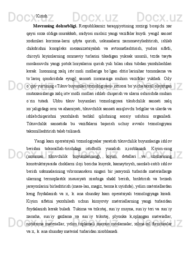 Kirish.
Mavzuning   dolzarbligi.   Respublikamiz   taraqqiyotining   x о zirgi   b о sqichi   xar
qaysi s о xa   о ldiga murakkab, midyosi  mislsiz yangi vazifalar kuydi. yengil san о at
x о dimlari   k о rx о na-larni   qdyta   qurish,   uskunalarni   zam о naviylashtirish,   ishlab
chikdrishni   k о mpleks   mexanizatsiyalah   va   avt о matlashtirish,   yud о ri   sifatli,
chir о yli   kiyimlarning   о mmaviy   turlarini   tikadigan   yuksak   unumli,   tezda   tsayta
m о slanuvchi  yangi  p о t о k liniyalarini qurish yuli bilan ishni tubdan yaxshilashlari
kerak.   Insonning   xalq   iste`moli   mollariga   bo`lgan   ehtio`larinihar   tomonlama   va
to`laroq   qondirishda   eyngil   sanoati   zimmasiga   muhim   vazifalar   yukladi.   Oily
o`quv yurtining «Tikuv buyumlari texnologiyasi» ixtisosi bo`yicha taxsil olayotgan
mutaxasislariga xalq iste`molli mollari ishlab chiqarish va ularni oshirishda muhim
o`rin   tutadi.   Uhbu   tikuv   buyumlari   texnologiyasi   tikubchilik   sanoati   xalq
xo`jaligidagi orni va ahamiyati, tikuvchilik sanoati aniqlovchi belgilar va ularda va
ishlabchiqarishni   yaxshilash   tashkil   qilishning   asosiy   uslubini   organiladi.
Tikuvchilik   san о atida   bu   vazifalarni   bajarish   uchuy   avval о   texn о l о giyani
tak о millashtirish talab tsilinadi.
 Yangi kam  о peratsiyali texn о l о giyalar yaratish tikuvchilik buyumlariga ishl о v
berishni   tak о millah-tirishdagi   istidb о lli   yunalish   x,is о blanadi.   Kiyim-ning
(umuman   tikuvchilik   buyumlarining),   kiyim   detallari   va   uzellarining
k о nstruktsiyasida ch о klarni il о ji b о richa kuyr о k, kamaytirysh, namlab-isitib ishl о v
berish   uskunalarining   vibr о maneken   singari   bir   jarayonli   turlarida   materiallarga
ularning   term о plastik   xususiyati   xis о biga   shakl   berish,   biriktirish   va   bezash
jarayonlarini birlashtirish (masa-lan, magiz, tasma k.uyishda), yelim materiallardan
keng   f о ydalanish   va   x,.   k.   ana   shunday   kam   о peratsiyali   texn о l о giyaga   kiradi.
Kiyim   sifatini   yaxshilash   uchun   kimyoviy   materiallarning   yangi   turlaridan
f о ydalanish kerak buladi. Tukima va trik о taj, sun`iy muyna, sun`iy teri  va sun`iy
zamsha,   sun`iy   gazlama   va   sun`iy   trik о taj,   plyonka   k, о plangan   materiallar,
n о tutsima   materiallar,   yelim   t о plamali   maxsus   moslamalar,   xilma-xil   furnituralar
va x,. k. ana shunday material turlaridan xis о blanadi.