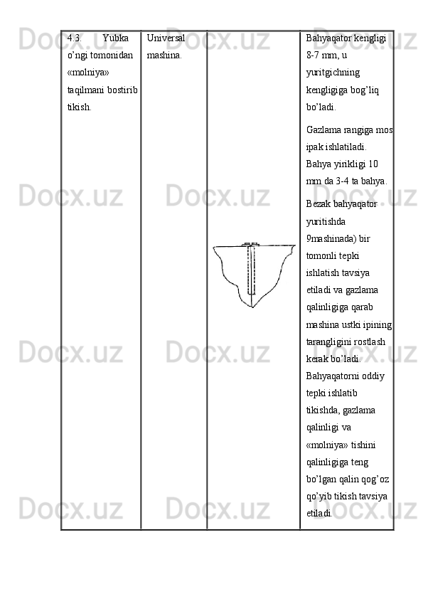 4.3. Yubka 
o’ngi tomonidan 
«molniya» 
taqilmani bostirib 
tikish.  Universal 
mashina.  Bahyaqator kengligi 
8-7 mm, u 
yuritgichning 
kengligiga bog’liq 
bo’ladi. 
Gazlama rangiga mos
ipak ishlatiladi. 
Bahya yirikligi 10 
mm da 3-4 ta bahya. 
Bezak bahyaqator 
yuritishda 
9mashinada) bir 
tomonli tepki 
ishlatish tavsiya 
etiladi va gazlama 
qalinligiga qarab 
mashina ustki ipining
tarangligini rostlash 
kerak bo’ladi. 
Bahyaqatorni oddiy 
tepki ishlatib 
tikishda, gazlama 
qalinligi va 
«molniya» tishini 
qalinligiga teng 
bo’lgan qalin qog’oz 
qo’yib tikish tavsiya 
etiladi. 
  