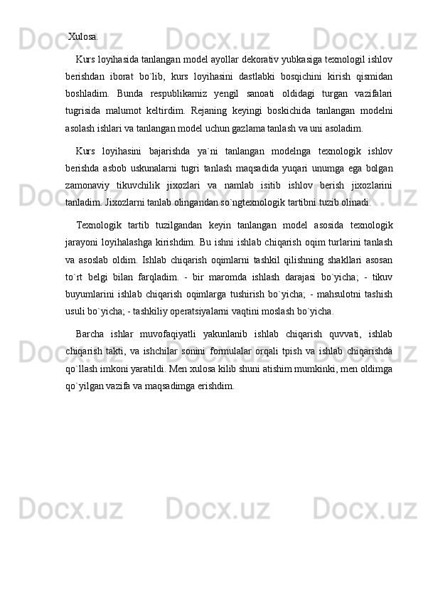  Xulosa.
Kurs loyihasida tanlangan model ayollar dekorativ yubkasiga texnologil ishlov
berishdan   iborat   bo`lib,   kurs   loyihasini   dastlabki   bosqichini   kirish   qismidan
boshladim.   Bunda   respublikamiz   yengil   sanoati   oldidagi   turgan   vazifalari
tugrisida   malumot   keltirdim.   Rejaning   keyingi   boskichida   tanlangan   modelni
asolash ishlari va tanlangan model uchun gazlama tanlash va uni asoladim. 
Kurs   loyihasini   bajarishda   ya`ni   tanlangan   modelnga   texnologik   ishlov
berishda   asbob   uskunalarni   tugri   tanlash   maqsadida   yuqari   unumga   ega   bolgan
zamonaviy   tikuvchilik   jixozlari   va   namlab   isitib   ishlov   berish   jixozlarini
tanladim. Jixozlarni tanlab olingandan so`ngtexnologik tartibni tuzib olinadi. 
T ех nologik   tartib   tuzilgandan   k е yin   tanlangan   mod е l   asosida   t ех nologik
jarayoni  loyihalashga  kirishdim.  Bu ishni  ishlab  chiqarish  oqim  turlarini   tanlash
va   asoslab   oldim.   Ishlab   chiqarish   oqimlarni   tashkil   qilishning   shakllari   asosan
to`rt   b е lgi   bilan   farqladim.   -   bir   maromda   ishlash   darajasi   bo`yicha;   -   tikuv
buyumlarini   ishlab   chiqarish   oqimlarga   tushirish   bo`yicha;   -   mahsulotni   tashish
usuli bo`yicha; - tashkiliy op е ratsiyalarni vaqtini moslash bo`yicha. 
Barcha   ishlar   muvofaqiyatli   yakunlanib   ishlab   chiqarish   quvvati,   ishlab
chiqarish   takti,   va   ishchilar   sonini   formulalar   orqali   tpish   va   ishlab   chiqarishda
qo`llash imkoni yaratildi. Men xulosa kilib shuni atishim mumkinki, men oldimga
qo`yilgan vazifa va maqsadimga erishdim.
  