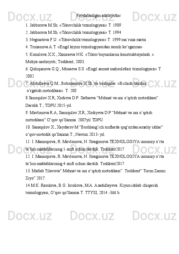 Foydalanilgan adabiyotlar.
1. Jabbоrоva M.Sh. «Tikuvchilik texnоlоgiyasi» T. 1989
2. Jabbоrоva M.Sh. «Tikuvchilik texnоlоgiyasi» T. 1994
3. Negmatоva F.U. «Tikuvchilik texnоlоgiyasi» T. 1999 ma`ruza matni
4. Truxanоva A.T. «Engil kiyim texnоlоgiyasidan rasmli ko’rgazma»
5. Kоmilоva X.X., Xamraeva N.K. «Tikuv buyumlarini kоnstruktsiyalash. » 
Mоliya nashriyoti, Tоshkent, 2003.
6. Qulinjanоva G.Q., Musaeva S.S. «Engil sanоat mahsulоtlari texnоlоgiyasi» T. 
2002
7. Abdullaeva Q.M., Bоbоxanоva X.Sh. va bоshqalar. «Bichish tikishni
 o’rgatish metоdikasi». T. 200
8 Sanoqulov X.R, Xodieva D.P. Satbaeva “Mehnat va uni o’qitish metodikasi” 
Darslik.T.; TDPU.2015-yil.
9. Mavlonova R.A, Sanoqulov X.R, Xodiyeva D.P “Mehnat va uni o’qitish 
metodikasi” O’quv qo’llanma. 2007yil TDPU.
10. Sanaqulov X., Xaydarov M “Boshlang’ich sinflarda qog’ozdan amaliy ishlar” 
o’quv-metodik qo’llanma.T.; Navruz.2013- yil.
11. I. Mannopova, R. Mavlonova, N. Ibragimova TEXNOLOGIYA umumiy o’rta 
ta’lim maktablarining 1-sinfi uchun darslik. Toshkent2017
12. I. Mannopova, R. Mavlonova, N. Ibragimova TEXNOLOGIYA umumiy o’rta 
ta’lim maktablarining 4-sinfi uchun darslik. Toshkent2017
13. Matlab Tilavova” Mehnat va uni o’qitish metodikasi”. Toshkent” Turon Zamin
Ziyo” 2017.
14.M.K. Rasulova, B.G. Isroilova, M.A. Asadullayeva. Kiyim ishlab chiqarish 
texnologiyasi, O’quv qo’llanma.T. TTYSI, 2014.-366 b.  