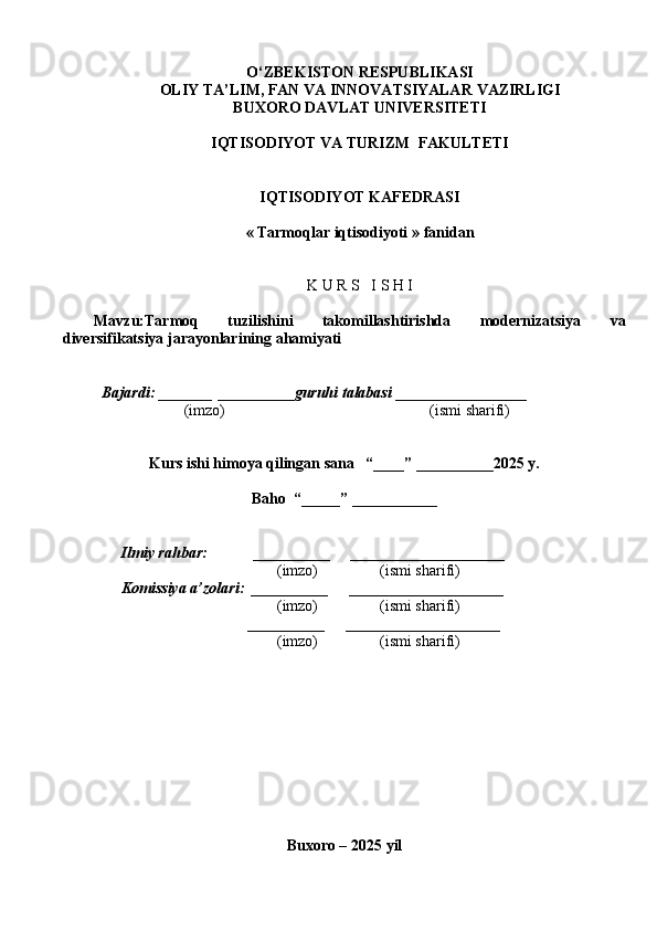 O ‘ ZBEKISTON RESPUBLIKASI
OLIY TA ’ LIM , FAN VA INNOVATSIYALAR  VAZIRLIGI
BUXORO DAVLAT UNIVERSITETI
IQTISODIYOT VA TURIZM  FAKULTETI
IQTISODIYOT KAFEDRASI
«   Tarmoqlar iqtisodiyoti  » fanidan
K U R S   I S H I
Mavzu: Tarmoq   tuzilishini   takomillashtirishda   modernizatsiya   va
diversifikatsiya jarayonlarining ahamiyati
Bajardi: _______  ____ _____ _ guruhi talabasi  ______ ___ ________
  (imzo)                                                       (ismi sharifi)
Kurs ishi himoya qilingan sana     “____” __ ___ _____20 25  y.
Baho  “_____” ____ __ _____
      Ilmiy rahbar:            __________      ____________________ 
                (imzo)                (ismi sharifi)
     Komissiya a’zolari:   __________      ____________________ 
                (imzo)                  (ismi sharifi)
                                       __________      ____________________ 
                 (imzo)                  (ismi sharifi)
Buxoro – 20 25  yil 