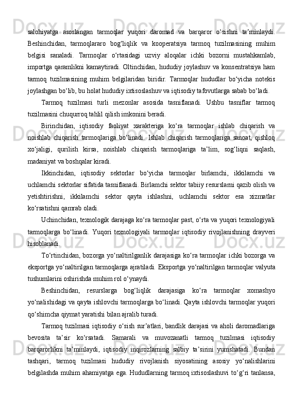 salohiyatga   asoslangan   tarmoqlar   yuqori   daromad   va   barqaror   o‘sishni   ta’minlaydi.
Beshinchidan,   tarmoqlararo   bog‘liqlik   va   kooperatsiya   tarmoq   tuzilmasining   muhim
belgisi   sanaladi.   Tarmoqlar   o‘rtasidagi   uzviy   aloqalar   ichki   bozorni   mustahkamlab,
importga   qaramlikni   kamaytiradi.  Oltinchidan,   hududiy  joylashuv   va   konsentratsiya   ham
tarmoq   tuzilmasining   muhim   belgilaridan   biridir.   Tarmoqlar   hududlar   bo‘yicha   notekis
joylashgan bo‘lib, bu holat hududiy ixtisoslashuv va iqtisodiy tafovutlarga sabab bo‘ladi.
Tarmoq   tuzilmasi   turli   mezonlar   asosida   tasniflanadi.   Ushbu   tasniflar   tarmoq
tuzilmasini chuqurroq tahlil qilish imkonini beradi.
Birinchidan,   iqtisodiy   faoliyat   xarakteriga   ko‘ra   tarmoqlar   ishlab   chiqarish   va
noishlab   chiqarish   tarmoqlariga   bo‘linadi.   Ishlab   chiqarish   tarmoqlariga   sanoat,   qishloq
xo‘jaligi,   qurilish   kirsa,   noishlab   chiqarish   tarmoqlariga   ta’lim,   sog‘liqni   saqlash,
madaniyat va boshqalar kiradi.
Ikkinchidan,   iqtisodiy   sektorlar   bo‘yicha   tarmoqlar   birlamchi,   ikkilamchi   va
uchlamchi sektorlar sifatida tasniflanadi. Birlamchi sektor tabiiy resurslarni qazib olish va
yetishtirishni,   ikkilamchi   sektor   qayta   ishlashni,   uchlamchi   sektor   esa   xizmatlar
ko‘rsatishni qamrab oladi.
Uchinchidan, texnologik darajaga ko‘ra tarmoqlar past, o‘rta va yuqori texnologiyali
tarmoqlarga   bo‘linadi.   Yuqori   texnologiyali   tarmoqlar   iqtisodiy   rivojlanishning   drayveri
hisoblanadi.
To‘rtinchidan, bozorga yo‘naltirilganlik darajasiga ko‘ra tarmoqlar ichki bozorga va
eksportga yo‘naltirilgan tarmoqlarga ajratiladi.   Eksportga yo‘naltirilgan tarmoqlar valyuta
tushumlarini oshirishda muhim rol o‘ynaydi.
Beshinchidan,   resurslarga   bog‘liqlik   darajasiga   ko‘ra   tarmoqlar   xomashyo
yo‘nalishidagi va qayta ishlovchi tarmoqlarga bo‘linadi. Qayta ishlovchi tarmoqlar yuqori
qo‘shimcha qiymat yaratishi bilan ajralib turadi.
Tarmoq tuzilmasi iqtisodiy o‘sish sur’atlari, bandlik darajasi va aholi daromadlariga
bevosita   ta’sir   ko‘rsatadi.   Samarali   va   muvozanatli   tarmoq   tuzilmasi   iqtisodiy
barqarorlikni   ta’minlaydi,   iqtisodiy   inqirozlarning   salbiy   ta’sirini   yumshatadi.   Bundan
tashqari,   tarmoq   tuzilmasi   hududiy   rivojlanish   siyosatining   asosiy   yo‘nalishlarini
belgilashda  muhim  ahamiyatga  ega.  Hududlarning tarmoq ixtisoslashuvi  to‘g‘ri  tanlansa, 