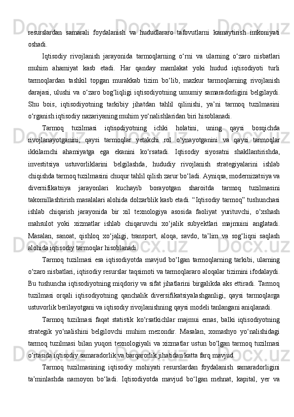 resurslardan   samarali   foydalanish   va   hududlararo   tafovutlarni   kamaytirish   imkoniyati
oshadi.
Iqtisodiy   rivojlanish   jarayonida   tarmoqlarning   o‘rni   va   ularning   o‘zaro   nisbatlari
muhim   ahamiyat   kasb   etadi.   Har   qanday   mamlakat   yoki   hudud   iqtisodiyoti   turli
tarmoqlardan   tashkil   topgan   murakkab   tizim   bo‘lib,   mazkur   tarmoqlarning   rivojlanish
darajasi,   ulushi   va   o‘zaro   bog‘liqligi   iqtisodiyotning   umumiy   samaradorligini   belgilaydi.
Shu   bois,   iqtisodiyotning   tarkibiy   jihatdan   tahlil   qilinishi,   ya’ni   tarmoq   tuzilmasini
o‘rganish iqtisodiy nazariyaning muhim yo‘nalishlaridan biri hisoblanadi.
Tarmoq   tuzilmasi   iqtisodiyotning   ichki   holatini,   uning   qaysi   bosqichda
rivojlanayotganini,   qaysi   tarmoqlar   yetakchi   rol   o‘ynayotganini   va   qaysi   tarmoqlar
ikkilamchi   ahamiyatga   ega   ekanini   ko‘rsatadi.   Iqtisodiy   siyosatni   shakllantirishda,
investitsiya   ustuvorliklarini   belgilashda,   hududiy   rivojlanish   strategiyalarini   ishlab
chiqishda tarmoq tuzilmasini chuqur tahlil qilish zarur bo‘ladi. Ayniqsa, modernizatsiya va
diversifikatsiya   jarayonlari   kuchayib   borayotgan   sharoitda   tarmoq   tuzilmasini
takomillashtirish masalalari alohida dolzarblik kasb etadi. “Iqtisodiy tarmoq” tushunchasi
ishlab   chiqarish   jarayonida   bir   xil   texnologiya   asosida   faoliyat   yurituvchi,   o‘xshash
mahsulot   yoki   xizmatlar   ishlab   chiqaruvchi   xo‘jalik   subyektlari   majmuini   anglatadi.
Masalan,   sanoat,   qishloq   xo‘jaligi,   transport,   aloqa,   savdo,   ta’lim   va   sog‘liqni   saqlash
alohida iqtisodiy tarmoqlar hisoblanadi.
Tarmoq   tuzilmasi   esa   iqtisodiyotda   mavjud   bo‘lgan   tarmoqlarning   tarkibi,   ularning
o‘zaro nisbatlari, iqtisodiy resurslar taqsimoti va tarmoqlararo aloqalar tizimini ifodalaydi.
Bu tushuncha iqtisodiyotning miqdoriy va sifat jihatlarini birgalikda aks ettiradi. Tarmoq
tuzilmasi   orqali   iqtisodiyotning   qanchalik   diversifikatsiyalashganligi,   qaysi   tarmoqlarga
ustuvorlik berilayotgani va iqtisodiy rivojlanishning qaysi modeli tanlangani aniqlanadi.
Tarmoq   tuzilmasi   faqat   statistik   ko‘rsatkichlar   majmui   emas,   balki   iqtisodiyotning
strategik   yo‘nalishini   belgilovchi   muhim   mezondir.   Masalan,   xomashyo   yo‘nalishidagi
tarmoq   tuzilmasi   bilan  yuqori   texnologiyali   va  xizmatlar   ustun   bo‘lgan   tarmoq   tuzilmasi
o‘rtasida iqtisodiy samaradorlik va barqarorlik jihatidan katta farq mavjud. 
Tarmoq   tuzilmasining   iqtisodiy   mohiyati   resurslardan   foydalanish   samaradorligini
ta’minlashda   namoyon   bo‘ladi.   Iqtisodiyotda   mavjud   bo‘lgan   mehnat,   kapital,   yer   va 