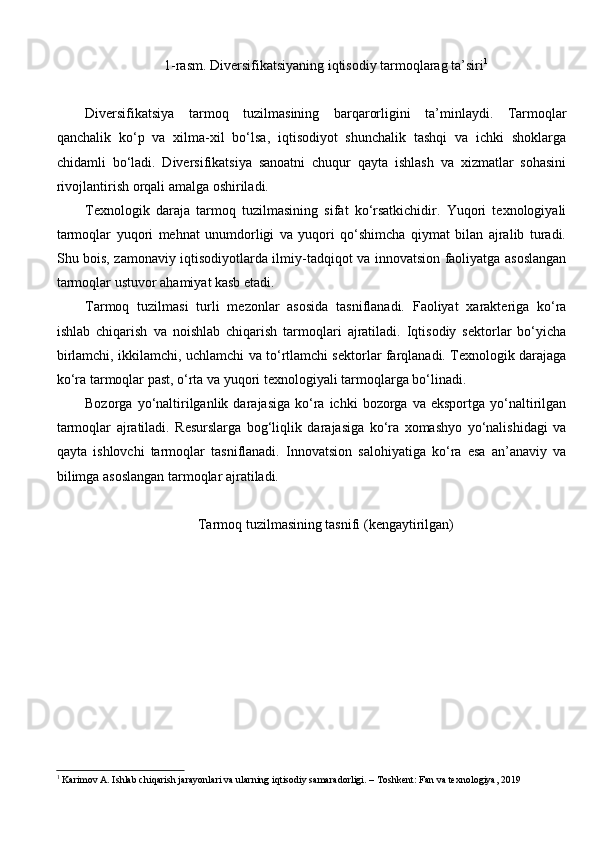 1-rasm. Diversifikatsiyaning iqtisodiy tarmoqlarag ta’siri 1
Diversifikatsiya   tarmoq   tuzilmasining   barqarorligini   ta’minlaydi.   Tarmoqlar
qanchalik   ko‘p   va   xilma-xil   bo‘lsa,   iqtisodiyot   shunchalik   tashqi   va   ichki   shoklarga
chidamli   bo‘ladi.   Diversifikatsiya   sanoatni   chuqur   qayta   ishlash   va   xizmatlar   sohasini
rivojlantirish orqali amalga oshiriladi.
Texnologik   daraja   tarmoq   tuzilmasining   sifat   ko‘rsatkichidir.   Yuqori   texnologiyali
tarmoqlar   yuqori   mehnat   unumdorligi   va   yuqori   qo‘shimcha   qiymat   bilan   ajralib   turadi.
Shu bois, zamonaviy iqtisodiyotlarda ilmiy-tadqiqot va innovatsion faoliyatga asoslangan
tarmoqlar ustuvor ahamiyat kasb etadi.
Tarmoq   tuzilmasi   turli   mezonlar   asosida   tasniflanadi.   Faoliyat   xarakteriga   ko‘ra
ishlab   chiqarish   va   noishlab   chiqarish   tarmoqlari   ajratiladi.   Iqtisodiy   sektorlar   bo‘yicha
birlamchi, ikkilamchi, uchlamchi va to‘rtlamchi sektorlar farqlanadi. Texnologik darajaga
ko‘ra tarmoqlar past, o‘rta va yuqori texnologiyali tarmoqlarga bo‘linadi.
Bozorga  yo‘naltirilganlik  darajasiga   ko‘ra  ichki   bozorga  va  eksportga  yo‘naltirilgan
tarmoqlar   ajratiladi.   Resurslarga   bog‘liqlik   darajasiga   ko‘ra   xomashyo   yo‘nalishidagi   va
qayta   ishlovchi   tarmoqlar   tasniflanadi.   Innovatsion   salohiyatiga   ko‘ra   esa   an’anaviy   va
bilimga asoslangan tarmoqlar ajratiladi.
Tarmoq tuzilmasining tasnifi (kengaytirilgan)
1
 Karimov A. Ishlab chiqarish jarayonlari va ularning iqtisodiy samaradorligi. – Toshkent: Fan va texnologiya, 2019 