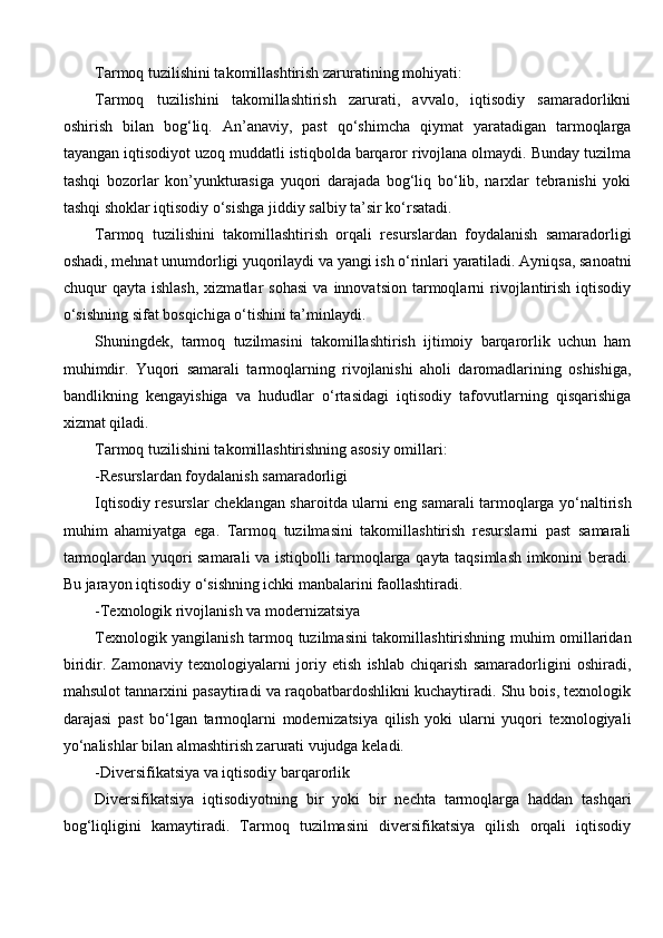 Tarmoq tuzilishini takomillashtirish zaruratining mohiyati:
Tarmoq   tuzilishini   takomillashtirish   zarurati,   avvalo,   iqtisodiy   samaradorlikni
oshirish   bilan   bog‘liq.   An’anaviy,   past   qo‘shimcha   qiymat   yaratadigan   tarmoqlarga
tayangan iqtisodiyot uzoq muddatli istiqbolda barqaror rivojlana olmaydi. Bunday tuzilma
tashqi   bozorlar   kon’yunkturasiga   yuqori   darajada   bog‘liq   bo‘lib,   narxlar   tebranishi   yoki
tashqi shoklar iqtisodiy o‘sishga jiddiy salbiy ta’sir ko‘rsatadi.
Tarmoq   tuzilishini   takomillashtirish   orqali   resurslardan   foydalanish   samaradorligi
oshadi, mehnat unumdorligi yuqorilaydi va yangi ish o‘rinlari yaratiladi. Ayniqsa, sanoatni
chuqur   qayta   ishlash,   xizmatlar   sohasi   va   innovatsion   tarmoqlarni   rivojlantirish   iqtisodiy
o‘sishning sifat bosqichiga o‘tishini ta’minlaydi.
Shuningdek,   tarmoq   tuzilmasini   takomillashtirish   ijtimoiy   barqarorlik   uchun   ham
muhimdir.   Yuqori   samarali   tarmoqlarning   rivojlanishi   aholi   daromadlarining   oshishiga,
bandlikning   kengayishiga   va   hududlar   o‘rtasidagi   iqtisodiy   tafovutlarning   qisqarishiga
xizmat qiladi.
Tarmoq tuzilishini takomillashtirishning asosiy omillari:
-Resurslardan foydalanish samaradorligi
Iqtisodiy resurslar cheklangan sharoitda ularni eng samarali tarmoqlarga yo‘naltirish
muhim   ahamiyatga   ega.   Tarmoq   tuzilmasini   takomillashtirish   resurslarni   past   samarali
tarmoqlardan yuqori samarali va istiqbolli tarmoqlarga qayta taqsimlash imkonini beradi.
Bu jarayon iqtisodiy o‘sishning ichki manbalarini faollashtiradi. 
-Texnologik rivojlanish va modernizatsiya 
Texnologik yangilanish tarmoq tuzilmasini takomillashtirishning muhim omillaridan
biridir.   Zamonaviy   texnologiyalarni   joriy   etish   ishlab   chiqarish   samaradorligini   oshiradi,
mahsulot tannarxini pasaytiradi va raqobatbardoshlikni kuchaytiradi. Shu bois, texnologik
darajasi   past   bo‘lgan   tarmoqlarni   modernizatsiya   qilish   yoki   ularni   yuqori   texnologiyali
yo‘nalishlar bilan almashtirish zarurati vujudga keladi. 
-Diversifikatsiya va iqtisodiy barqarorlik
Diversifikatsiya   iqtisodiyotning   bir   yoki   bir   nechta   tarmoqlarga   haddan   tashqari
bog‘liqligini   kamaytiradi.   Tarmoq   tuzilmasini   diversifikatsiya   qilish   orqali   iqtisodiy 