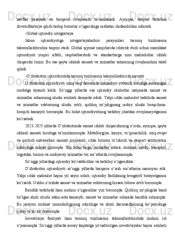 xavflar   pasayadi   va   barqaror   rivojlanish   ta’minlanadi.   Ayniqsa,   eksport   tarkibini
diversifikatsiya qilish tashqi bozorlar o‘zgarishiga nisbatan chidamlilikni oshiradi.
-Global iqtisodiy integratsiya
Jahon   iqtisodiyotiga   integratsiyalashuv   jarayonlari   tarmoq   tuzilmasini
takomillashtirishni taqozo etadi. Global qiymat zanjirlarida ishtirok etish uchun mamlakat
iqtisodiyoti   yuqori   sifatli,   raqobatbardosh   va   standartlarga   mos   mahsulotlar   ishlab
chiqarishi lozim. Bu esa qayta ishlash sanoati va xizmatlar sohasining rivojlanishini talab
qiladi.
-O‘zbekiston iqtisodiyotida tarmoq tuzilmasini takomillashtirish zarurati
O‘zbekiston iqtisodiyoti uzoq vaqt davomida xomashyo yetkazib berishga asoslangan
modelga   tayanib   keldi.   So‘nggi   yillarda   esa   iqtisodiy   islohotlar   natijasida   sanoat   va
xizmatlar sohasining ulushi sezilarli darajada oshdi. Yalpi ichki mahsulot tarkibida sanoat
va   xizmatlar   sektorining   ulushi   ortib,   qishloq   xo‘jaligining   nisbiy   ulushi   bosqichma-
bosqich kamayib bormoqda. Bu holat iqtisodiyotning tarkibiy jihatdan rivojlanayotganini
ko‘rsatadi.
2023-2025 yillarda O‘zbekistonda sanoat ishlab chiqarishining o‘sishi, ayniqsa, qayta
ishlash   sanoati  hisobiga   ta’minlanmoqda.   Metallurgiya,  kimyo,  to‘qimachilik,  oziq-ovqat
va  qurilish   materiallari  sanoati   rivojlanib,  ichki  bozorni   to‘ldirish  va  eksport   salohiyatini
oshirishga xizmat qilmoqda. Shu bilan birga, xizmatlar sohasi, xususan, savdo, transport,
logistika, turizm va moliyaviy xizmatlar tez sur’atlarda rivojlanmoqda.
So‘nggi yillardagi iqtisodiy ko‘rsatkichlar va tarkibiy o‘zgarishlar
O‘zbekiston   iqtisodiyoti   so‘nggi   yillarda   barqaror   o‘sish   sur’atlarini   namoyon   etdi.
Yalpi   ichki   mahsulot  hajmi  yil  sayin   oshib,  iqtisodiy  faollikning  kengayib  borayotganini
ko‘rsatdi. Ushbu o‘sishda sanoat va xizmatlar sektorining hissasi tobora ortib bormoqda.
Bandlik  tarkibida  ham   muhim   o‘zgarishlar  yuz  bermoqda.  Qishloq   xo‘jaligida  band
bo‘lgan aholi ulushi sekin-asta kamayib, sanoat va xizmatlar sohasida bandlik oshmoqda.
Bu   jarayon   mehnat   unumdorligining   oshishiga   va   aholi   daromadlarining   ko‘payishiga
ijobiy ta’sir ko‘rsatmoqda.
Investitsiya   faoliyati   ham   tarmoq   tuzilmasini   takomillashtirishda   muhim   rol
o‘ynamoqda. So‘nggi yillarda asosiy kapitalga yo‘naltirilgan investitsiyalar hajmi sezilarli 