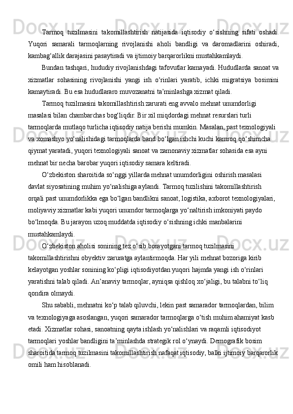 Tarmoq   tuzilmasini   takomillashtirish   natijasida   iqtisodiy   o‘sishning   sifati   oshadi.
Yuqori   samarali   tarmoqlarning   rivojlanishi   aholi   bandligi   va   daromadlarini   oshiradi,
kambag‘allik darajasini pasaytiradi va ijtimoiy barqarorlikni mustahkamlaydi.
Bundan tashqari, hududiy rivojlanishdagi tafovutlar kamayadi. Hududlarda sanoat va
xizmatlar   sohasining   rivojlanishi   yangi   ish   o‘rinlari   yaratib,   ichki   migratsiya   bosimini
kamaytiradi. Bu esa hududlararo muvozanatni ta’minlashga xizmat qiladi.
Tarmoq tuzilmasini takomillashtirish zarurati eng avvalo mehnat unumdorligi 
masalasi bilan chambarchas bog‘liqdir. Bir xil miqdordagi mehnat resurslari turli 
tarmoqlarda mutlaqo turlicha iqtisodiy natija berishi mumkin. Masalan, past texnologiyali 
va xomashyo yo‘nalishidagi tarmoqlarda band bo‘lgan ishchi kuchi kamroq qo‘shimcha 
qiymat yaratadi, yuqori texnologiyali sanoat va zamonaviy xizmatlar sohasida esa ayni 
mehnat bir necha barobar yuqori iqtisodiy samara keltiradi.
O‘zbekiston sharoitida so‘nggi yillarda mehnat unumdorligini oshirish masalasi 
davlat siyosatining muhim yo‘nalishiga aylandi. Tarmoq tuzilishini takomillashtirish 
orqali past unumdorlikka ega bo‘lgan bandlikni sanoat, logistika, axborot texnologiyalari, 
moliyaviy xizmatlar kabi yuqori unumdor tarmoqlarga yo‘naltirish imkoniyati paydo 
bo‘lmoqda. Bu jarayon uzoq muddatda iqtisodiy o‘sishning ichki manbalarini 
mustahkamlaydi.
O‘zbekiston aholisi sonining tez o‘sib borayotgani tarmoq tuzilmasini 
takomillashtirishni obyektiv zaruratga aylantirmoqda. Har yili mehnat bozoriga kirib 
kelayotgan yoshlar sonining ko‘pligi iqtisodiyotdan yuqori hajmda yangi ish o‘rinlari 
yaratishni talab qiladi. An’anaviy tarmoqlar, ayniqsa qishloq xo‘jaligi, bu talabni to‘liq 
qondira olmaydi.
Shu sababli, mehnatni ko‘p talab qiluvchi, lekin past samarador tarmoqlardan, bilim 
va texnologiyaga asoslangan, yuqori samarador tarmoqlarga o‘tish muhim ahamiyat kasb 
etadi. Xizmatlar sohasi, sanoatning qayta ishlash yo‘nalishlari va raqamli iqtisodiyot 
tarmoqlari yoshlar bandligini ta’minlashda strategik rol o‘ynaydi. Demografik bosim 
sharoitida tarmoq tuzilmasini takomillashtirish nafaqat iqtisodiy, balki ijtimoiy barqarorlik
omili ham hisoblanadi. 
