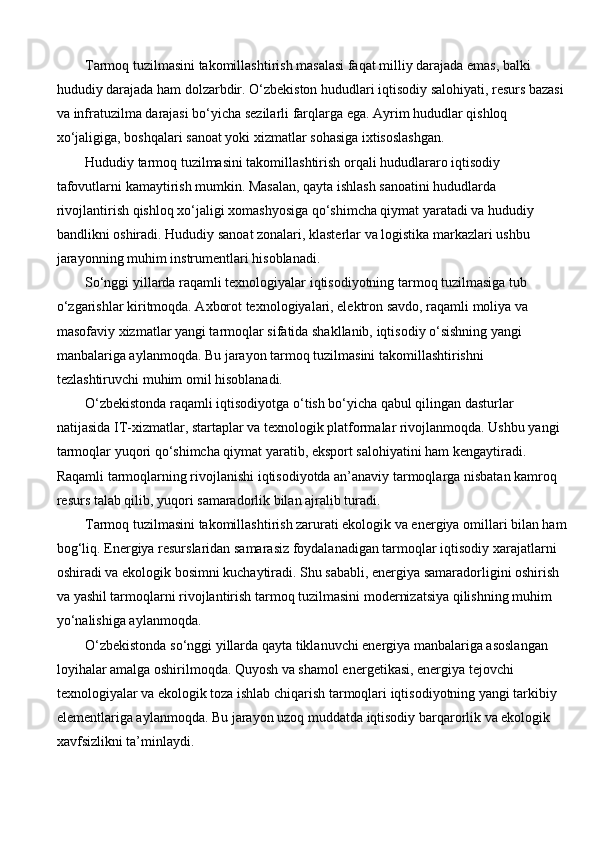 Tarmoq tuzilmasini takomillashtirish masalasi faqat milliy darajada emas, balki 
hududiy darajada ham dolzarbdir. O‘zbekiston hududlari iqtisodiy salohiyati, resurs bazasi
va infratuzilma darajasi bo‘yicha sezilarli farqlarga ega. Ayrim hududlar qishloq 
xo‘jaligiga, boshqalari sanoat yoki xizmatlar sohasiga ixtisoslashgan.
Hududiy tarmoq tuzilmasini takomillashtirish orqali hududlararo iqtisodiy 
tafovutlarni kamaytirish mumkin. Masalan, qayta ishlash sanoatini hududlarda 
rivojlantirish qishloq xo‘jaligi xomashyosiga qo‘shimcha qiymat yaratadi va hududiy 
bandlikni oshiradi. Hududiy sanoat zonalari, klasterlar va logistika markazlari ushbu 
jarayonning muhim instrumentlari hisoblanadi.
So‘nggi yillarda raqamli texnologiyalar iqtisodiyotning tarmoq tuzilmasiga tub 
o‘zgarishlar kiritmoqda. Axborot texnologiyalari, elektron savdo, raqamli moliya va 
masofaviy xizmatlar yangi tarmoqlar sifatida shakllanib, iqtisodiy o‘sishning yangi 
manbalariga aylanmoqda. Bu jarayon tarmoq tuzilmasini takomillashtirishni 
tezlashtiruvchi muhim omil hisoblanadi.
O‘zbekistonda raqamli iqtisodiyotga o‘tish bo‘yicha qabul qilingan dasturlar 
natijasida IT-xizmatlar, startaplar va texnologik platformalar rivojlanmoqda. Ushbu yangi 
tarmoqlar yuqori qo‘shimcha qiymat yaratib, eksport salohiyatini ham kengaytiradi. 
Raqamli tarmoqlarning rivojlanishi iqtisodiyotda an’anaviy tarmoqlarga nisbatan kamroq 
resurs talab qilib, yuqori samaradorlik bilan ajralib turadi.
Tarmoq tuzilmasini takomillashtirish zarurati ekologik va energiya omillari bilan ham
bog‘liq. Energiya resurslaridan samarasiz foydalanadigan tarmoqlar iqtisodiy xarajatlarni 
oshiradi va ekologik bosimni kuchaytiradi. Shu sababli, energiya samaradorligini oshirish 
va yashil tarmoqlarni rivojlantirish tarmoq tuzilmasini modernizatsiya qilishning muhim 
yo‘nalishiga aylanmoqda.
O‘zbekistonda so‘nggi yillarda qayta tiklanuvchi energiya manbalariga asoslangan 
loyihalar amalga oshirilmoqda. Quyosh va shamol energetikasi, energiya tejovchi 
texnologiyalar va ekologik toza ishlab chiqarish tarmoqlari iqtisodiyotning yangi tarkibiy 
elementlariga aylanmoqda. Bu jarayon uzoq muddatda iqtisodiy barqarorlik va ekologik 
xavfsizlikni ta’minlaydi. 