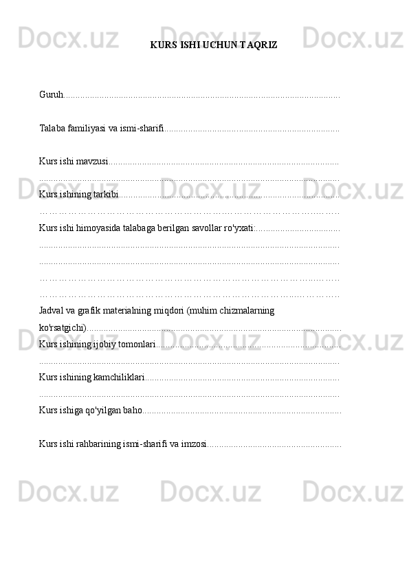 KURS ISHI UCHUN TAQRIZ
Guruh................................................................................. ................... ...............
Talaba familiyasi va ismi-sharifi............................... ................... .......................
Kurs ishi mavzusi................................................. .................... ...........................
............................................................................. ................. ............................ .. .
Kurs ishining tarkibi..................................................................... .................... ...
………………………………………………….………………………..……..
Kurs ishi himoyasida talabaga berilgan savollar ro'yxati:.... ................... ............
....................................................................................................... ................... ...
.................................................................................................... ................... ..... .
…………………………………………………………………………...……..
……………………………………………………………………...…………..
Jadval va grafik materialning miqdori (muhim chizmalarning 
ko'rsatgichi)............................................................................. ................... ......... .
Kurs ishining ijobiy tomonlari........................................... ................... .......... . ....
................................................................................................ .................. ....... . ...
Kurs ishining kamchiliklari...................................................... .................. ...... . ..
....................................................................................... .................. ................ . ...
Kurs ishiga qo'yilgan baho.......................................... ................... ................. . ....
Kurs ishi rahbar i ning ismi-sharif i va  i mzosi ............... ................... ..... .. ....... ....... . 