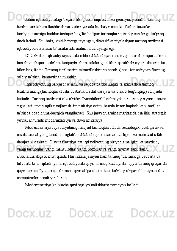 Jahon iqtisodiyotidagi beqarorlik, global inqirozlar va geosiyosiy omillar tarmoq 
tuzilmasini takomillashtirish zaruratini yanada kuchaytirmoqda. Tashqi bozorlar 
kon’yunkturasiga haddan tashqari bog‘liq bo‘lgan tarmoqlar iqtisodiy xavflarga ko‘proq 
duch keladi. Shu bois, ichki bozorga tayangan, diversifikatsiyalashgan tarmoq tuzilmasi 
iqtisodiy xavfsizlikni ta’minlashda muhim ahamiyatga ega.
O‘zbekiston iqtisodiy siyosatida ichki ishlab chiqarishni rivojlantirish, import o‘rnini 
bosish va eksport tarkibini kengaytirish masalalariga e’tibor qaratilishi aynan shu omillar 
bilan bog‘liqdir. Tarmoq tuzilmasini takomillashtirish orqali global iqtisodiy xavflarning 
salbiy ta’sirini kamaytirish mumkin.
Iqtisodiyotning barqaror o‘sishi va raqobatbardoshligini ta’minlashda tarmoq 
tuzilmasining (tarmoqlar ulushi, nisbatlari, sifat darajasi va o‘zaro bog‘liqligi) roli juda 
kattadir. Tarmoq tuzilmasi o‘z-o‘zidan “yaxshilanib” qolmaydi: u iqtisodiy siyosat, bozor 
signallari, texnologik rivojlanish, investitsiya oqimi hamda inson kapitali kabi omillar 
ta’sirida bosqichma-bosqich yangilanadi. Shu jarayonlarning markazida esa ikki strategik 
yo‘nalish turadi: modernizatsiya va diversifikatsiya.
Modernizatsiya iqtisodiyotning mavjud tarmoqlari ichida texnologik, boshqaruv va 
institutsional yangilanishni anglatib, ishlab chiqarish samaradorligini va mahsulot sifati 
darajasini oshiradi. Diversifikatsiya esa iqtisodiyotning bir yoqlamaligini kamaytirib, 
yangi tarmoqlar, yangi mahsulotlar, yangi bozorlar va yangi qiymat zanjirlarini 
shakllantirishga xizmat qiladi. Har ikkala jarayon ham tarmoq tuzilmasiga bevosita va 
bilvosita ta’sir qiladi, ya’ni iqtisodiyotda qaysi tarmoq kuchayishi, qaysi tarmoq qisqarishi,
qaysi tarmoq “yuqori qo‘shimcha qiymat”ga o‘tishi kabi tarkibiy o‘zgarishlar aynan shu 
mexanizmlar orqali yuz beradi.
Modernizatsiya ko‘pincha quyidagi yo‘nalishlarda namoyon bo‘ladi: 