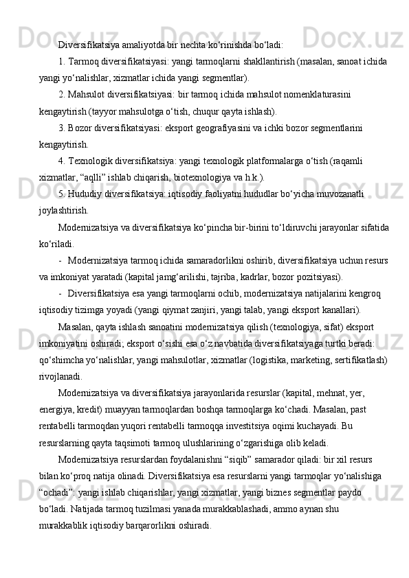 Diversifikatsiya amaliyotda bir nechta ko‘rinishda bo‘ladi:
1. Tarmoq diversifikatsiyasi: yangi tarmoqlarni shakllantirish (masalan, sanoat ichida
yangi yo‘nalishlar, xizmatlar ichida yangi segmentlar).
2. Mahsulot diversifikatsiyasi: bir tarmoq ichida mahsulot nomenklaturasini 
kengaytirish (tayyor mahsulotga o‘tish, chuqur qayta ishlash).
3. Bozor diversifikatsiyasi: eksport geografiyasini va ichki bozor segmentlarini 
kengaytirish.
4. Texnologik diversifikatsiya: yangi texnologik platformalarga o‘tish (raqamli 
xizmatlar, “aqlli” ishlab chiqarish, biotexnologiya va h.k.).
5. Hududiy diversifikatsiya: iqtisodiy faoliyatni hududlar bo‘yicha muvozanatli 
joylashtirish.
Modernizatsiya va diversifikatsiya ko‘pincha bir-birini to‘ldiruvchi jarayonlar sifatida
ko‘riladi.
- Modernizatsiya tarmoq ichida samaradorlikni oshirib, diversifikatsiya uchun resurs
va imkoniyat yaratadi (kapital jamg‘arilishi, tajriba, kadrlar, bozor pozitsiyasi).
- Diversifikatsiya esa yangi tarmoqlarni ochib, modernizatsiya natijalarini kengroq 
iqtisodiy tizimga yoyadi (yangi qiymat zanjiri, yangi talab, yangi eksport kanallari).
Masalan, qayta ishlash sanoatini modernizatsiya qilish (texnologiya, sifat) eksport 
imkoniyatini oshiradi; eksport o‘sishi esa o‘z navbatida diversifikatsiyaga turtki beradi: 
qo‘shimcha yo‘nalishlar, yangi mahsulotlar, xizmatlar (logistika, marketing, sertifikatlash)
rivojlanadi.
Modernizatsiya va diversifikatsiya jarayonlarida resurslar (kapital, mehnat, yer, 
energiya, kredit) muayyan tarmoqlardan boshqa tarmoqlarga ko‘chadi. Masalan, past 
rentabelli tarmoqdan yuqori rentabelli tarmoqqa investitsiya oqimi kuchayadi. Bu 
resurslarning qayta taqsimoti tarmoq ulushlarining o‘zgarishiga olib keladi.
Modernizatsiya resurslardan foydalanishni “siqib” samarador qiladi: bir xil resurs 
bilan ko‘proq natija olinadi. Diversifikatsiya esa resurslarni yangi tarmoqlar yo‘nalishiga 
“ochadi”: yangi ishlab chiqarishlar, yangi xizmatlar, yangi biznes segmentlar paydo 
bo‘ladi. Natijada tarmoq tuzilmasi yanada murakkablashadi, ammo aynan shu 
murakkablik iqtisodiy barqarorlikni oshiradi. 
