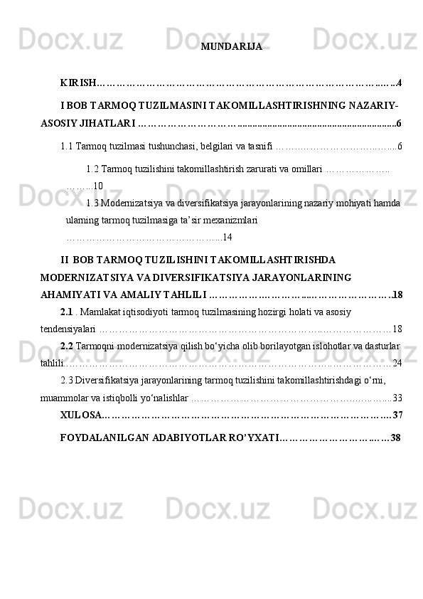 MUNDARIJA
  
KIRISH…………………………………………………………………………..…...4
I BOB  TARMОQ TUZILMASINI TAKOMILLASHTIRISHNING NAZARIY-
ASOSIY JIHATLARI  …………………………... .............................................................6
1.1  Tarmoq tuzilmasi tushunchasi, belgilari va tasnifi  ……..…………………...….. ..6
1.2  Tarmoq tuzilishini takomillashtirish zarurati va omillari  ………………..
……...10
1.3  Modernizatsiya va diversifikatsiya jarayonlarining nazariy mohiyati hamda
ularning tarmoq tuzilmasiga ta’sir mexanizmlari 
………………………………………...14
II  BOB  TARMОQ TUZILISHINI TAKOMILLASHTIRISHDA 
MODERNIZATSIYA VA DIVERSIFIKATSIYA JARAYONLARINING 
AHAMIYATI VA AMALIY TAHLILI  …………….…………...……………………..18
2.1   . Mamlakat iqtisodiyoti tarmoq tuzilmasining hozirgi holati va asosiy 
tendensiyalari  …………………………………………………………..…………………18
2.2  Tarmoqni modernizatsiya qilish bo‘yicha olib borilayotgan islohotlar va dasturlar 
tahlili.. ……………………………………………………………………..………………24
2. 3  Diversifikatsiya jarayonlarining tarmoq tuzilishini takomillashtirishdagi o‘rni, 
muammolar va istiqbolli yo‘nalishlar  …………………………………………..…...…....33
XULOSA………………………………………………………………………….…37
FOYDALANILGAN ADABIYOTLAR RO’YXATI……………………….……38 