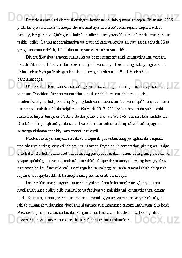 Prezident qarorlari diversifikatsiyani bevosita qo‘llab-quvvatlamoqda.  Xususan, 2025
yilda kimyo sanoatida tarmoqni diversifikatsiya qilish bo‘yicha rejalar taqdim etilib, 
Navoiy, Farg‘ona va Qo‘ng‘irot kabi hududlarda kimyoviy klasterlar hamda texnoparklar 
tashkil etildi. Ushbu modernizatsiya va diversifikatsiya loyihalari natijasida sohada 23 ta 
yangi korxona ochilib, 4 000 dan ortiq yangi ish o‘rni yaratildi. 
Diversifikatsiya jarayoni mahsulot va bozor segmentlarini kengaytirishga yordam 
beradi. Masalan, IT-xizmatlar, elektron tijorat va onlayn freelancing kabi yangi xizmat 
turlari iqtisodiyotga kiritilgan bo‘lib, ularning o‘sish sur’ati 9–11 % atrofida 
baholanmoqda.
O‘zbekiston Respublikasida so‘nggi yillarda amalga oshirilgan iqtisodiy islohotlar, 
xususan, Prezident farmon va qarorlari asosida ishlab chiqarish tarmoqlarini 
modernizatsiya qilish, texnologik yangilash va innovatsion faoliyatni qo‘llab-quvvatlash 
ustuvor yo‘nalish sifatida belgilandi. Natijada 2017–2024 yillar davomida yalpi ichki 
mahsulot hajmi barqaror o‘sib, o‘rtacha yillik o‘sish sur’ati 5–6 foiz atrofida shakllandi. 
Shu bilan birga, iqtisodiyotda sanoat va xizmatlar sektorlarining ulushi oshib, agrar 
sektorga nisbatan tarkibiy muvozanat kuchaydi.
Modernizatsiya jarayonlari ishlab chiqarish quvvatlarining yangilanishi, raqamli 
texnologiyalarning joriy etilishi va resurslardan foydalanish samaradorligining oshishiga 
olib keldi. Bu holat mahsulot tannarxining pasayishi, mehnat unumdorligining oshishi va 
yuqori qo‘shilgan qiymatli mahsulotlar ishlab chiqarish imkoniyatlarining kengayishida 
namoyon bo‘ldi. Statistik ma’lumotlarga ko‘ra, so‘nggi yillarda sanoat ishlab chiqarish 
hajmi o‘sib, qayta ishlash tarmoqlarining ulushi ortib bormoqda.
Diversifikatsiya jarayoni esa iqtisodiyot va alohida tarmoqlarning bir yoqlama 
rivojlanishining oldini olib, mahsulot va faoliyat yo‘nalishlarini kengaytirishga xizmat 
qildi. Xususan, sanoat, xizmatlar, axborot texnologiyalari va eksportga yo‘naltirilgan 
ishlab chiqarish turlarining rivojlanishi tarmoq tuzilmasining takomillashuviga olib keldi. 
Prezident qarorlari asosida tashkil etilgan sanoat zonalari, klasterlar va texnoparklar 
diversifikatsiya jarayonining institutsional asosini mustahkamladi. 