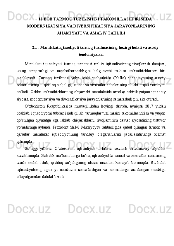 II  BOB TARMОQ TUZILISHINI TAKOMILLASHTIRISHDA
MODERNIZATSIYA VA DIVERSIFIKATSIYA JARAYONLARINING
AHAMIYATI VA AMALIY TAHLILI
2.1  . Mamlakat iqtisodiyoti tarmoq tuzilmasining hozirgi holati va asosiy
tendensiyalari
Mamlakat   iqtisodiyoti   tarmoq   tuzilmasi   milliy   iqtisodiyotning   rivojlanish   darajasi,
uning   barqarorligi   va   raqobatbardoshligini   belgilovchi   muhim   ko‘rsatkichlardan   biri
hisoblanadi.   Tarmoq   tuzilmasi   yalpi   ichki   mahsulotda   (YaIM)   iqtisodiyotning   asosiy
sektorlarining – qishloq xo‘jaligi, sanoat va xizmatlar sohalarining ulushi orqali namoyon
bo‘ladi. Ushbu ko‘rsatkichlarning o‘zgarishi  mamlakatda amalga oshirilayotgan iqtisodiy
siyosat, modernizatsiya va diversifikatsiya jarayonlarining samaradorligini aks ettiradi.
O‘zbekiston   Respublikasida   mustaqillikdan   keyingi   davrda,   ayniqsa   2017   yildan
boshlab, iqtisodiyotni tubdan isloh qilish, tarmoqlar tuzilmasini takomillashtirish va yuqori
qo‘shilgan   qiymatga   ega   ishlab   chiqarishlarni   rivojlantirish   davlat   siyosatining   ustuvor
yo‘nalishiga   aylandi.   Prezident   Sh.M.   Mirziyoyev   rahbarligida   qabul   qilingan   farmon   va
qarorlar   mamlakat   iqtisodiyotining   tarkibiy   o‘zgarishlarini   jadallashtirishga   xizmat
qilmoqda.
So‘nggi   yillarda   O‘zbekiston   iqtisodiyoti   tarkibida   sezilarli   strukturaviy   siljishlar
kuzatilmoqda. Statistik ma’lumotlarga ko‘ra, iqtisodiyotda sanoat va xizmatlar sohasining
ulushi   izchil   oshib,   qishloq   xo‘jaligining   ulushi   nisbatan   kamayib   bormoqda.   Bu   holat
iqtisodiyotning   agrar   yo‘nalishdan   sanoatlashgan   va   xizmatlarga   asoslangan   modelga
o‘tayotganidan dalolat beradi. 