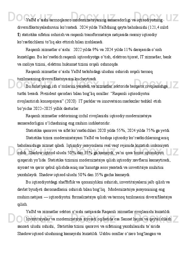YaIM o‘sishi tarmoqlararo modernizatsiyaning samaradorligi va iqtisodiyotning 
diversifikatsiyalashuvini ko‘rsatadi. 2024 yilda YaIMning qayta baholanishi (121,4 mlrd 
$) statistika sifatini oshirish va raqamli transformatsiya natijasida rasmiy iqtisodiy 
ko‘rsatkichlarni to‘liq aks ettirish bilan izohlanadi.
Raqamli xizmatlar o‘sishi:  2022 yilda 9 % va 2024 yilda 11	 % darajasida o‘sish 
kuzatilgan. Bu ko‘rsatkich raqamli iqtisodiyotga o‘tish, elektron tijorat, IT xizmatlar, bank
va moliya tizimi, elektron hukumat tizimi orqali oshmoqda.
Raqamli xizmatlar o‘sishi YaIM tarkibidagi ulushni oshirish orqali tarmoq 
tuzilmasining diversifikatsiyasini kuchaytiradi.
Bu holat yangi ish o‘rinlarini yaratadi va xizmatlar sektorida barqaror rivojlanishga 
turtki beradi. Prezident qarorlari bilan bog‘liq omillar: “Raqamli iqtisodiyotni 
rivojlantirish konsepsiyasi” (2020)  IT parklar va innovatsion markazlar tashkil etish 
bo‘yicha 2022–2025 yillik dasturlar. 
Raqamli xizmatlar sektorining izchil rivojlanishi iqtisodiy modernizatsiya 
samaradorligini o‘lchashning eng muhim indikatoridir.
Statistika qamrovi va sifat ko‘rsatkichlari 2020 yilda 55	
 %, 2024 yilda 75	 % ga yetdi.
Statistika tizimi modernizatsiyasi YaIM va boshqa iqtisodiy ko‘rsatkichlarning aniq 
baholanishiga xizmat qiladi. Iqtisodiy jarayonlarni real vaqt rejimida kuzatish imkoniyati 
oshdi. Shadow iqtisod ulushi 50	
 % dan 35	 % ga kamaydi, ya’ni qora bozor iqtisodiyoti 
qisqarish yo‘lida. Statistika tizimini modernizatsiya qilish iqtisodiy xavflarni kamaytiradi, 
siyosat va qaror qabul qilishda aniq ma’lumotga asos yaratadi va investitsiya muhitini 
yaxshilaydi. Shadow iqtisod ulushi 50	
 % dan 35	 % gacha kamaydi.
Bu iqtisodiyotdagi shaffoflik va qonuniylikni oshirish, investitsiyalarni jalb qilish va 
davlat byudjeti daromadlarini oshirish bilan bog‘liq.  Modernizatsiya jarayonining eng 
muhim natijasi — iqtisodiyotni formalizatsiya qilish va tarmoq tuzilmasini diversifikatsiya
qilish.
YaIM va xizmatlar sektori o‘sishi natijasida Raqamli xizmatlar rivojlanishi kuzatildi.
Investitsiyalar va modernizatsiya siyosati oqibatida esa Sanoat hajmi va qayta ishlash 
sanoati ulushi oshishi,  Statistika tizimi qamrovi va sifatining yaxshilanishi ta’sirida 
Shadow iqtisod ulushining kamayishi kuzatildi. Ushbu omillar o‘zaro bog‘langan va  