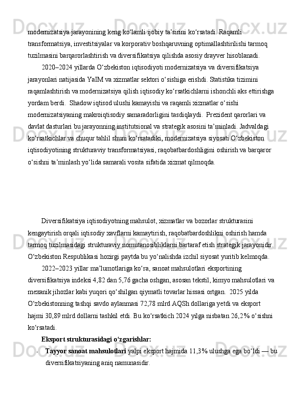 modernizatsiya jarayonining keng ko‘lamli ijobiy ta’sirini ko‘rsatadi. Raqamli 
transformatsiya, investitsiyalar va korporativ boshqaruvning optimallashtirilishi tarmoq 
tuzilmasini barqarorlashtirish va diversifikatsiya qilishda asosiy drayver hisoblanadi.
2020–2024 yillarda O‘zbekiston iqtisodiyoti modernizatsiya va diversifikatsiya 
jarayonlari natijasida YaIM va xizmatlar sektori o‘sishiga erishdi. Statistika tizimini 
raqamlashtirish va modernizatsiya qilish iqtisodiy ko‘rsatkichlarni ishonchli aks ettirishga 
yordam berdi.  Shadow iqtisod ulushi kamayishi va raqamli xizmatlar o‘sishi 
modernizatsiyaning makroiqtisodiy samaradorligini tasdiqlaydi.  Prezident qarorlari va 
davlat dasturlari bu jarayonning institutsional va strategik asosini ta’minladi. Jadvaldagi 
ko‘rsatkichlar va chuqur tahlil shuni ko‘rsatadiki, modernizatsiya siyosati O‘zbekiston 
iqtisodiyotining strukturaviy transformatsiyasi, raqobatbardoshligini oshirish va barqaror 
o‘sishni ta’minlash yo‘lida samarali vosita sifatida xizmat qilmoqda.
Diversifikatsiya iqtisodiyotning mahsulot, xizmatlar va bozorlar strukturasini 
kengaytirish orqali iqtisodiy xavflarni kamaytirish, raqobatbardoshlikni oshirish hamda 
tarmoq tuzilmasidagi strukturaviy nomutanosibliklarni bartaraf etish strategik jarayonidir. 
O‘zbekiston Respublikasi hozirgi paytda bu yo‘nalishda izchil siyosat yuritib kelmoqda.
2022–2023 yillar ma’lumotlariga ko‘ra, sanoat mahsulotlari eksportining 
diversifikatsiya indeksi 4,82 dan 5,76 gacha oshgan, asosan tekstil, kimyo mahsulotlari va 
mexanik jihozlar kabi yuqori qo‘shilgan qiymatli tovarlar hissasi ortgan.  2025 yilda 
O‘zbekistonning tashqi savdo aylanmasi 72,78 mlrd AQSh dollariga yetdi va eksport 
hajmi 30,89 mlrd dollarni tashkil etdi. Bu ko‘rsatkich 2024 yilga nisbatan 26,2 % o‘sishni 
ko‘rsatadi. 
Eksport strukturasidagi o‘zgarishlar:
- Tayyor sanoat mahsulotlari  yalpi eksport hajmida 11,3	
 % ulushga ega bo‘ldi — bu
diversifikatsiyaning aniq namunasidir.  
