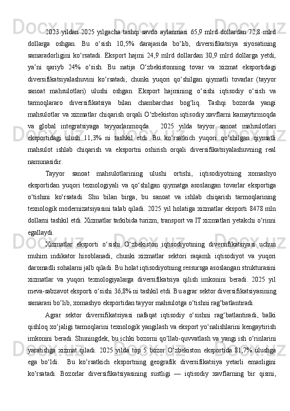 2023   yildan   2025   yilgacha   tashqi   savdo   aylanmasi   65,9   mlrd   dollardan   72,8   mlrd
dollarga   oshgan.   Bu   o‘sish   10,5%   darajasida   bo‘lib,   diversifikatsiya   siyosatining
samaradorligini   ko‘rsatadi.   Eksport   hajmi   24,9   mlrd   dollardan   30,9   mlrd   dollarga   yetdi,
ya’ni   qariyb   24%   o‘sish.   Bu   natija   O‘zbekistonning   tovar   va   xizmat   eksportidagi
diversifikatsiyalashuvini   ko‘rsatadi,   chunki   yuqori   qo‘shilgan   qiymatli   tovarlar   (tayyor
sanoat   mahsulotlari)   ulushi   oshgan.   Eksport   hajmining   o‘sishi   iqtisodiy   o‘sish   va
tarmoqlararo   diversifikatsiya   bilan   chambarchas   bog‘liq.   Tashqi   bozorda   yangi
mahsulotlar va xizmatlar chiqarish orqali O‘zbekiston iqtisodiy xavflarni kamaytirmoqda
va   global   integratsiyaga   tayyorlanmoqda.     2025   yilda   tayyor   sanoat   mahsulotlari
eksportidagi   ulush   11,3%   ni   tashkil   etdi.   Bu   ko‘rsatkich   yuqori   qo‘shilgan   qiymatli
mahsulot   ishlab   chiqarish   va   eksportni   oshirish   orqali   diversifikatsiyalashuvning   real
namunasidir.
Tayyor   sanoat   mahsulotlarining   ulushi   ortishi,   iqtisodiyotning   xomashyo
eksportidan   yuqori   texnologiyali   va   qo‘shilgan   qiymatga   asoslangan   tovarlar   eksportiga
o‘tishini   ko‘rsatadi.   Shu   bilan   birga,   bu   sanoat   va   ishlab   chiqarish   tarmoqlarining
texnologik modernizatsiyasini  talab qiladi. 2025 yil holatiga xizmatlar eksporti 8478 mln
dollarni tashkil etdi. Xizmatlar tarkibida turizm, transport va IT xizmatlari yetakchi o‘rinni
egallaydi.
Xizmatlar   eksporti   o‘sishi   O‘zbekiston   iqtisodiyotining   diversifikatsiyasi   uchun
muhim   indikator   hisoblanadi,   chunki   xizmatlar   sektori   raqamli   iqtisodiyot   va   yuqori
daromadli sohalarni jalb qiladi. Bu holat iqtisodiyotning ressursga asoslangan strukturasini
xizmatlar   va   yuqori   texnologiyalarga   diversifikatsiya   qilish   imkonini   beradi.   2025   yil
meva - sabzavot eksporti o‘sishi 36,8% ni tashkil etdi. Bu agrar sektor diversifikatsiyasining
samarasi bo‘lib, xomashyo eksportidan tayyor mahsulotga o‘tishni rag‘batlantiradi.
Agrar   sektor   diversifikatsiyasi   nafaqat   iqtisodiy   o‘sishni   rag‘batlantiradi,   balki
qishloq xo‘jaligi tarmoqlarini texnologik yangilash va eksport yo‘nalishlarini kengaytirish
imkonini beradi. Shuningdek, bu ichki bozorni qo‘llab-quvvatlash va yangi ish o‘rinlarini
yaratishga   xizmat   qiladi.   2025   yilda   top   5   bozor   O‘zbekiston   eksportida   81,7%   ulushga
ega   bo‘ldi.     Bu   ko‘rsatkich   eksportning   geografik   diversifikatsiya   yetarli   emasligini
ko‘rsatadi.   Bozorlar   diversifikatsiyasining   sustligi   —   iqtisodiy   xavflarning   bir   qismi, 