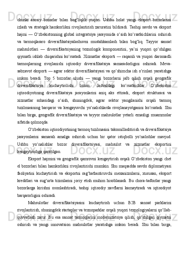chunki   asosiy   bozorlar   bilan   bog‘liqlik   yuqori.   Ushbu   holat   yangi   eksport   bozorlarini
izlash va strategik hamkorlikni rivojlantirish zaruratini bildiradi. Tashqi savdo va eksport
hajmi   —   O‘zbekistonning   global   integratsiya   jarayonida   o‘sish   ko‘rsatkichlarini   oshirish
va   tarmoqlararo   diversifikatsiyalashuvni   mustahkamlash   bilan   bog‘liq.   Tayyor   sanoat
mahsulotlari   —   diversifikatsiyaning   texnologik   komponentini,   ya’ni   yuqori   qo‘shilgan
qiymatli ishlab chiqarishni ko‘rsatadi. Xizmatlar eksporti — raqamli va yuqori daromadli
tarmoqlarning   rivojlanishi   iqtisodiy   diversifikatsiya   samaradorligini   oshiradi.   Meva-
sabzavot eksporti — agrar sektor diversifikatsiyasi va qo‘shimcha ish o‘rinlari yaratishga
imkon   beradi.   Top   5   bozorlar   ulushi   —   yangi   bozorlarni   jalb   qilish   orqali   geografik
diversifikatsiya   kuchaytirilishi   lozim.   Jadvaldagi   ko‘rsatkichlar   O‘zbekiston
iqtisodiyotining   diversifikatsiya   jarayonlarini   aniq   aks   ettiradi,   eksport   strukturasi   va
xizmatlar   sohasidagi   o‘sish,   shuningdek,   agrar   sektor   yangilanishi   orqali   tarmoq
tuzilmasining   barqaror   va   kengayuvchi   yo‘nalishlarda   rivojlanayotganini   ko‘rsatadi.   Shu
bilan birga, geografik diversifikatsiya  va tayyor  mahsulotlar  yetarli  emasligi  muammolar
sifatida qolmoqda.
O‘zbekiston iqtisodiyotining tarmoq tuzilmasini takomillashtirish va diversifikatsiya
jarayonlarini   samarali   amalga   oshirish   uchun   bir   qator   istiqbolli   yo‘nalishlar   mavjud.
Ushbu   yo‘nalishlar   bozor   diversifikatsiyasi,   mahsulot   va   xizmatlar   eksportini
kengaytirishga qaratilgan.
Eksport hajmini va geografik qamrovni kengaytirish orqali O‘zbekiston yangi chet
el bozorlari bilan hamkorlikni rivojlantirishi mumkin. Shu maqsadda savdo diplomatiyasi
faoliyatini   kuchaytirish   va   eksportni   rag‘batlantiruvchi   mexanizmlarni,   xususan,   eksport
kreditlari   va  sug‘urta  tizimlarini  joriy  etish  muhim   hisoblanadi.  Bu   chora-tadbirlar   yangi
bozorlarga   kirishni   osonlashtiradi,   tashqi   iqtisodiy   xavflarni   kamaytiradi   va   iqtisodiyot
barqarorligini oshiradi.
Mahsulotlar   diversifikatsiyasini   kuchaytirish   uchun   B2B   sanoat   parklarini
rivojlantirish, shuningdek startaplar va texnoparklar orqali yuqori texnologiyalarni qo‘llab-
quvvatlash   zarur.   Bu   esa   sanoat   tarmoqlarini   modernizatsiya   qilish,   qo‘shilgan   qiymatni
oshirish   va   yangi   innovatsion   mahsulotlar   yaratishga   imkon   beradi.   Shu   bilan   birga, 