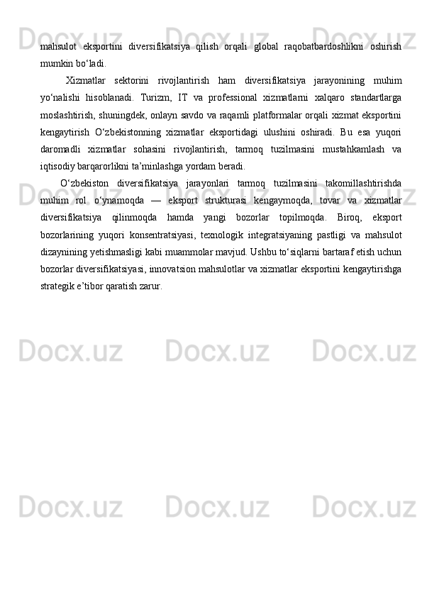 mahsulot   eksportini   diversifikatsiya   qilish   orqali   global   raqobatbardoshlikni   oshirish
mumkin bo‘ladi.
Xizmatlar   sektorini   rivojlantirish   ham   diversifikatsiya   jarayonining   muhim
yo‘nalishi   hisoblanadi.   Turizm,   IT   va   professional   xizmatlarni   xalqaro   standartlarga
moslashtirish, shuningdek, onlayn savdo va raqamli platformalar orqali xizmat eksportini
kengaytirish   O‘zbekistonning   xizmatlar   eksportidagi   ulushini   oshiradi.   Bu   esa   yuqori
daromadli   xizmatlar   sohasini   rivojlantirish,   tarmoq   tuzilmasini   mustahkamlash   va
iqtisodiy barqarorlikni ta’minlashga yordam beradi.
O‘zbekiston   diversifikatsiya   jarayonlari   tarmoq   tuzilmasini   takomillashtirishda
muhim   rol   o‘ynamoqda   —   eksport   strukturasi   kengaymoqda,   tovar   va   xizmatlar
diversifikatsiya   qilinmoqda   hamda   yangi   bozorlar   topilmoqda.   Biroq,   eksport
bozorlarining   yuqori   konsentratsiyasi,   texnologik   integratsiyaning   pastligi   va   mahsulot
dizaynining yetishmasligi kabi muammolar mavjud. Ushbu to‘siqlarni bartaraf etish uchun
bozorlar diversifikatsiyasi, innovatsion mahsulotlar va xizmatlar eksportini kengaytirishga
strategik e’tibor qaratish zarur. 