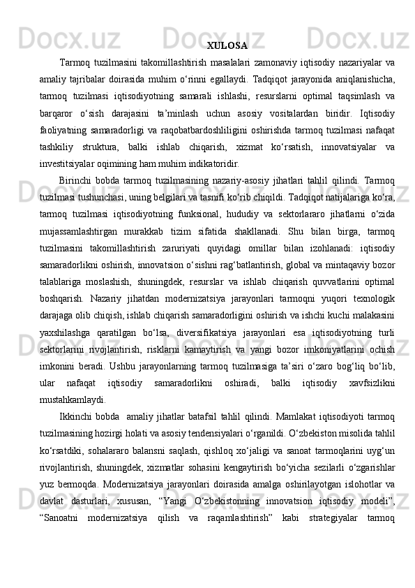 XULOSA
Tarmoq   tuzilmasini   takomillashtirish   masalalari   zamonaviy   iqtisodiy   nazariyalar   va
amaliy   tajribalar   doirasida   muhim   o‘rinni   egallaydi.   Tadqiqot   jarayonida   aniqlanishicha,
tarmoq   tuzilmasi   iqtisodiyotning   samarali   ishlashi,   resurslarni   optimal   taqsimlash   va
barqaror   o‘sish   darajasini   ta’minlash   uchun   asosiy   vositalardan   biridir.   Iqtisodiy
faoliyatning   samaradorligi   va   raqobatbardoshliligini   oshirishda   tarmoq   tuzilmasi   nafaqat
tashkiliy   struktura,   balki   ishlab   chiqarish,   xizmat   ko‘rsatish,   innovatsiyalar   va
investitsiyalar oqimining ham muhim indikatoridir.
Birinchi   bobda   tarmoq   tuzilmasining   nazariy-asosiy   jihatlari   tahlil   qilindi.   Tarmoq
tuzilmasi tushunchasi, uning belgilari va tasnifi ko‘rib chiqildi. Tadqiqot natijalariga ko‘ra,
tarmoq   tuzilmasi   iqtisodiyotning   funksional,   hududiy   va   sektorlararo   jihatlarni   o‘zida
mujassamlashtirgan   murakkab   tizim   sifatida   shakllanadi.   Shu   bilan   birga,   tarmoq
tuzilmasini   takomillashtirish   zaruriyati   quyidagi   omillar   bilan   izohlanadi:   iqtisodiy
samaradorlikni oshirish, innovatsion o‘sishni rag‘batlantirish, global va mintaqaviy bozor
talablariga   moslashish,   shuningdek,   resurslar   va   ishlab   chiqarish   quvvatlarini   optimal
boshqarish.   Nazariy   jihatdan   modernizatsiya   jarayonlari   tarmoqni   yuqori   texnologik
darajaga olib chiqish, ishlab chiqarish samaradorligini oshirish va ishchi kuchi malakasini
yaxshilashga   qaratilgan   bo‘lsa,   diversifikatsiya   jarayonlari   esa   iqtisodiyotning   turli
sektorlarini   rivojlantirish,   risklarni   kamaytirish   va   yangi   bozor   imkoniyatlarini   ochish
imkonini   beradi.   Ushbu   jarayonlarning   tarmoq   tuzilmasiga   ta’siri   o‘zaro   bog‘liq   bo‘lib,
ular   nafaqat   iqtisodiy   samaradorlikni   oshiradi,   balki   iqtisodiy   xavfsizlikni
mustahkamlaydi.
Ikkinchi   bobda     amaliy   jihatlar   batafsil   tahlil   qilindi.   Mamlakat   iqtisodiyoti   tarmoq
tuzilmasining hozirgi holati va asosiy tendensiyalari o‘rganildi. O‘zbekiston misolida tahlil
ko‘rsatdiki,   sohalararo   balansni   saqlash,   qishloq   xo‘jaligi   va   sanoat   tarmoqlarini   uyg‘un
rivojlantirish,   shuningdek,   xizmatlar   sohasini   kengaytirish   bo‘yicha   sezilarli   o‘zgarishlar
yuz   bermoqda.   Modernizatsiya   jarayonlari   doirasida   amalga   oshirilayotgan   islohotlar   va
davlat   dasturlari,   xususan,   “Yangi   O‘zbekistonning   innovatsion   iqtisodiy   modeli”,
“Sanoatni   modernizatsiya   qilish   va   raqamlashtirish”   kabi   strategiyalar   tarmoq 