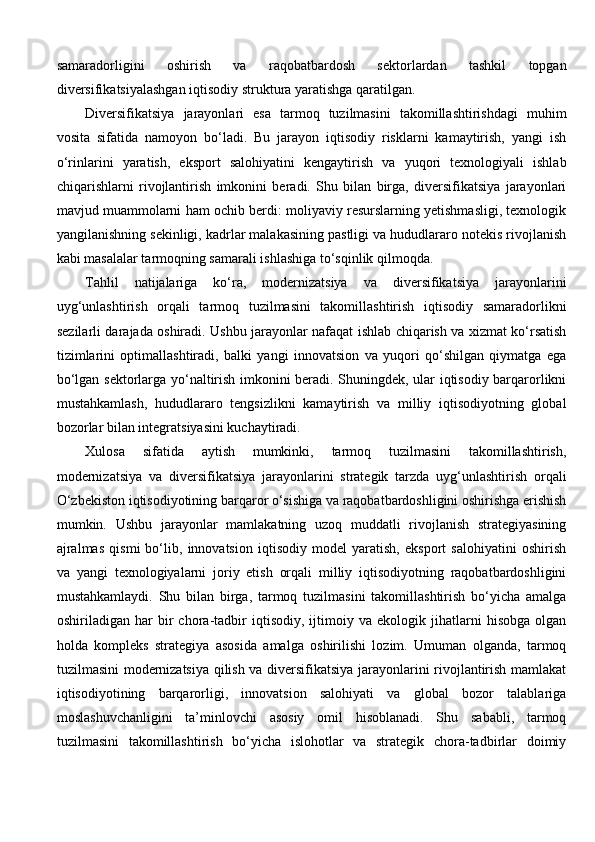 samaradorligini   oshirish   va   raqobatbardosh   sektorlardan   tashkil   topgan
diversifikatsiyalashgan iqtisodiy struktura yaratishga qaratilgan.
Diversifikatsiya   jarayonlari   esa   tarmoq   tuzilmasini   takomillashtirishdagi   muhim
vosita   sifatida   namoyon   bo‘ladi.   Bu   jarayon   iqtisodiy   risklarni   kamaytirish,   yangi   ish
o‘rinlarini   yaratish,   eksport   salohiyatini   kengaytirish   va   yuqori   texnologiyali   ishlab
chiqarishlarni   rivojlantirish   imkonini   beradi.   Shu   bilan   birga,   diversifikatsiya   jarayonlari
mavjud muammolarni ham ochib berdi: moliyaviy resurslarning yetishmasligi, texnologik
yangilanishning sekinligi, kadrlar malakasining pastligi va hududlararo notekis rivojlanish
kabi masalalar tarmoqning samarali ishlashiga to‘sqinlik qilmoqda.
Tahlil   natijalariga   ko‘ra,   modernizatsiya   va   diversifikatsiya   jarayonlarini
uyg‘unlashtirish   orqali   tarmoq   tuzilmasini   takomillashtirish   iqtisodiy   samaradorlikni
sezilarli darajada oshiradi. Ushbu jarayonlar nafaqat ishlab chiqarish va xizmat ko‘rsatish
tizimlarini   optimallashtiradi,   balki   yangi   innovatsion   va   yuqori   qo‘shilgan   qiymatga   ega
bo‘lgan sektorlarga yo‘naltirish imkonini beradi. Shuningdek, ular iqtisodiy barqarorlikni
mustahkamlash,   hududlararo   tengsizlikni   kamaytirish   va   milliy   iqtisodiyotning   global
bozorlar bilan integratsiyasini kuchaytiradi.
Xulosa   sifatida   aytish   mumkinki,   tarmoq   tuzilmasini   takomillashtirish,
modernizatsiya   va   diversifikatsiya   jarayonlarini   strategik   tarzda   uyg‘unlashtirish   orqali
O‘zbekiston iqtisodiyotining barqaror o‘sishiga va raqobatbardoshligini oshirishga erishish
mumkin.   Ushbu   jarayonlar   mamlakatning   uzoq   muddatli   rivojlanish   strategiyasining
ajralmas   qismi   bo‘lib,   innovatsion   iqtisodiy   model   yaratish,   eksport   salohiyatini   oshirish
va   yangi   texnologiyalarni   joriy   etish   orqali   milliy   iqtisodiyotning   raqobatbardoshligini
mustahkamlaydi.   Shu   bilan   birga,   tarmoq   tuzilmasini   takomillashtirish   bo‘yicha   amalga
oshiriladigan   har   bir   chora-tadbir   iqtisodiy,   ijtimoiy   va   ekologik   jihatlarni   hisobga   olgan
holda   kompleks   strategiya   asosida   amalga   oshirilishi   lozim.   Umuman   olganda,   tarmoq
tuzilmasini modernizatsiya qilish va diversifikatsiya jarayonlarini rivojlantirish mamlakat
iqtisodiyotining   barqarorligi,   innovatsion   salohiyati   va   global   bozor   talablariga
moslashuvchanligini   ta’minlovchi   asosiy   omil   hisoblanadi.   Shu   sababli,   tarmoq
tuzilmasini   takomillashtirish   bo‘yicha   islohotlar   va   strategik   chora-tadbirlar   doimiy 