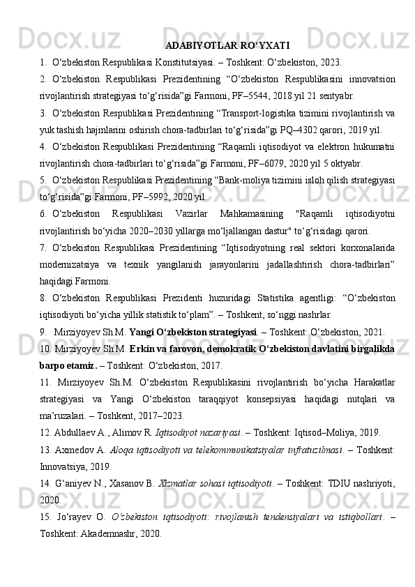 ADABIYOTLAR RO‘YXATI
1. O‘zbekiston Respublikasi Konstitutsiyasi. – Toshkent: O‘zbekiston, 2023.
2. O‘zbekiston   Respublikasi   Prezidentining   “O‘zbekiston   Respublikasini   innovatsion
rivojlantirish strategiyasi to‘g‘risida”gi Farmoni, PF–5544, 2018 yil 21 sentyabr.
3. O‘zbekiston Respublikasi  Prezidentining “Transport-logistika tizimini rivojlantirish va
yuk tashish hajmlarini oshirish chora-tadbirlari to‘g‘risida”gi PQ–4302 qarori, 2019 yil.
4. O‘zbekiston   Respublikasi   Prezidentining   “Raqamli   iqtisodiyot   va   elektron   hukumatni
rivojlantirish chora-tadbirlari to‘g‘risida”gi Farmoni, PF–6079, 2020 yil 5 oktyabr.
5. O‘zbekiston Respublikasi Prezidentining “Bank-moliya tizimini isloh qilish strategiyasi
to‘g‘risida”gi Farmoni, PF–5992, 2020 yil.
6. O‘zbekiston   Respublikasi   Vazirlar   Mahkamasining   "Raqamli   iqtisodiyotni
rivojlantirish bo‘yicha 2020–2030 yillarga mo‘ljallangan dastur" to‘g‘risidagi qarori.
7. O‘zbekiston   Respublikasi   Prezidentining   “Iqtisodiyotning   real   sektori   korxonalarida
modernizatsiya   va   texnik   yangilanish   jarayonlarini   jadallashtirish   chora-tadbirlari”
haqidagi Farmoni.
8. O‘zbekiston   Respublikasi   Prezidenti   huzuridagi   Statistika   agentligi:   “O‘zbekiston
iqtisodiyoti bo‘yicha yillik statistik to‘plam”. – Toshkent, so‘nggi nashrlar.
9.  Mirziyoyev Sh.M.  Yangi O‘zbekiston strategiyasi . – Toshkent: O‘zbekiston, 2021.
10.  Mirziyoyev Sh.M.  Erkin va farovon, demokratik O‘zbekiston davlatini birgalikda
barpo etamiz .  – Toshkent: O‘zbekiston, 2017.
11.   Mirziyoyev   Sh.M.   O‘zbekiston   Respublikasini   rivojlantirish   bo‘yicha   Harakatlar
strategiyasi   va   Yangi   O‘zbekiston   taraqqiyot   konsepsiyasi   haqidagi   nutqlari   va
ma’ruzalari. – Toshkent, 2017–2023.
12.  Abdullaev A., Alimov R.  Iqtisodiyot nazariyasi . – Toshkent: Iqtisod–Moliya, 2019.
13.   Axmedov A.   Aloqa iqtisodiyoti va telekommunikatsiyalar infratuzilmasi . – Toshkent:
Innovatsiya, 2019.
14.   G‘aniyev N., Xasanov B.   Xizmatlar sohasi iqtisodiyoti . – Toshkent: TDIU nashriyoti,
2020.
15.   Jo‘rayev   O.   O‘zbekiston   iqtisodiyoti:   rivojlanish   tendensiyalari   va   istiqbollari .   –
Toshkent: Akademnashr, 2020. 
