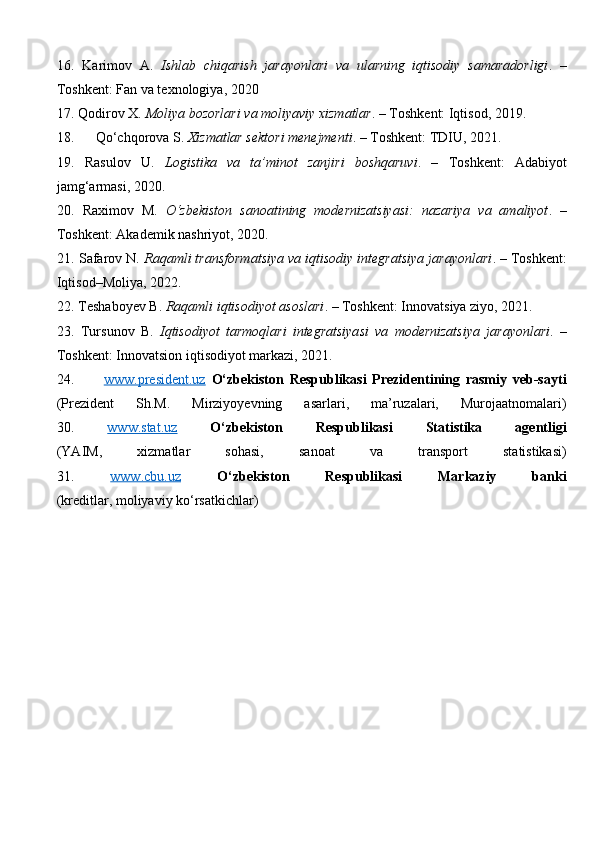 16.   Karimov   A.   Ishlab   chiqarish   jarayonlari   va   ularning   iqtisodiy   samaradorligi .   –
Toshkent: Fan va texnologiya, 2020
17.  Qodirov X.  Moliya bozorlari va moliyaviy xizmatlar . – Toshkent: Iqtisod, 2019.
18.       Qo‘chqorova S.  Xizmatlar sektori menejmenti . – Toshkent: TDIU, 2021.
19.   Rasulov   U.   Logistika   va   ta’minot   zanjiri   boshqaruvi .   –   Toshkent:   Adabiyot
jamg‘armasi, 2020.
20.   Raximov   M.   O‘zbekiston   sanoatining   modernizatsiyasi:   nazariya   va   amaliyot .   –
Toshkent: Akademik nashriyot, 2020.
21.  Safarov N.  Raqamli transformatsiya va iqtisodiy integratsiya jarayonlari . – Toshkent:
Iqtisod–Moliya, 2022.
22.  Teshaboyev B.  Raqamli iqtisodiyot asoslari . – Toshkent: Innovatsiya ziyo, 2021.
23.   Tursunov   B.   Iqtisodiyot   tarmoqlari   integratsiyasi   va   modernizatsiya   jarayonlari .   –
Toshkent: Innovatsion iqtisodiyot markazi, 2021.
24.           www.president.uz   O‘zbekiston   Respublikasi   Prezidentining   rasmiy   veb-sayti
(Prezident   Sh.M.   Mirziyoyevning   asarlari,   ma’ruzalari,   Murojaatnomalari)
30.   www.stat.uz   O‘zbekiston   Respublikasi   Statistika   agentligi
(YAIM,   xizmatlar   sohasi,   sanoat   va   transport   statistikasi)
31.   www.cbu.uz   O‘zbekiston   Respublikasi   Markaziy   banki
(kreditlar, moliyaviy ko‘rsatkichlar) 