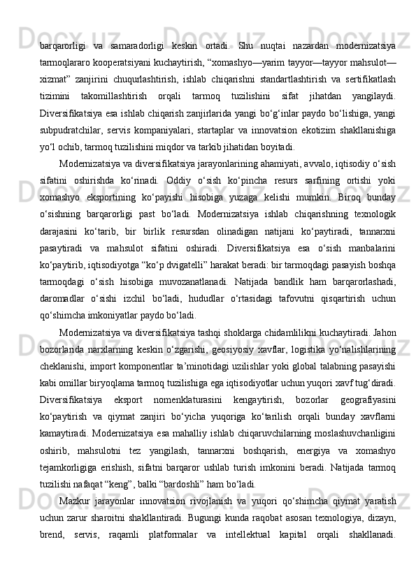 barqarorligi   va   samaradorligi   keskin   ortadi.   Shu   nuqtai   nazardan   modernizatsiya
tarmoqlararo kooperatsiyani kuchaytirish, “xomashyo—yarim tayyor—tayyor mahsulot—
xizmat”   zanjirini   chuqurlashtirish,   ishlab   chiqarishni   standartlashtirish   va   sertifikatlash
tizimini   takomillashtirish   orqali   tarmoq   tuzilishini   sifat   jihatdan   yangilaydi.
Diversifikatsiya esa ishlab chiqarish zanjirlarida yangi bo‘g‘inlar paydo bo‘lishiga, yangi
subpudratchilar,   servis   kompaniyalari,   startaplar   va   innovatsion   ekotizim   shakllanishiga
yo‘l ochib, tarmoq tuzilishini miqdor va tarkib jihatidan boyitadi.
Modernizatsiya va diversifikatsiya jarayonlarining ahamiyati, avvalo, iqtisodiy o‘sish
sifatini   oshirishda   ko‘rinadi.   Oddiy   o‘sish   ko‘pincha   resurs   sarfining   ortishi   yoki
xomashyo   eksportining   ko‘payishi   hisobiga   yuzaga   kelishi   mumkin.   Biroq   bunday
o‘sishning   barqarorligi   past   bo‘ladi.   Modernizatsiya   ishlab   chiqarishning   texnologik
darajasini   ko‘tarib,   bir   birlik   resursdan   olinadigan   natijani   ko‘paytiradi,   tannarxni
pasaytiradi   va   mahsulot   sifatini   oshiradi.   Diversifikatsiya   esa   o‘sish   manbalarini
ko‘paytirib, iqtisodiyotga “ko‘p dvigatelli” harakat beradi: bir tarmoqdagi pasayish boshqa
tarmoqdagi   o‘sish   hisobiga   muvozanatlanadi.   Natijada   bandlik   ham   barqarorlashadi,
daromadlar   o‘sishi   izchil   bo‘ladi,   hududlar   o‘rtasidagi   tafovutni   qisqartirish   uchun
qo‘shimcha imkoniyatlar paydo bo‘ladi.
Modernizatsiya va diversifikatsiya tashqi shoklarga chidamlilikni kuchaytiradi. Jahon
bozorlarida   narxlarning   keskin   o‘zgarishi,   geosiyosiy   xavflar,   logistika   yo‘nalishlarining
cheklanishi, import komponentlar ta’minotidagi uzilishlar yoki global talabning pasayishi
kabi omillar biryoqlama tarmoq tuzilishiga ega iqtisodiyotlar uchun yuqori xavf tug‘diradi.
Diversifikatsiya   eksport   nomenklaturasini   kengaytirish,   bozorlar   geografiyasini
ko‘paytirish   va   qiymat   zanjiri   bo‘yicha   yuqoriga   ko‘tarilish   orqali   bunday   xavflarni
kamaytiradi.   Modernizatsiya   esa   mahalliy   ishlab   chiqaruvchilarning   moslashuvchanligini
oshirib,   mahsulotni   tez   yangilash,   tannarxni   boshqarish,   energiya   va   xomashyo
tejamkorligiga   erishish,   sifatni   barqaror   ushlab   turish   imkonini   beradi.   Natijada   tarmoq
tuzilishi nafaqat “keng”, balki “bardoshli” ham bo‘ladi.
Mazkur   jarayonlar   innovatsion   rivojlanish   va   yuqori   qo‘shimcha   qiymat   yaratish
uchun   zarur   sharoitni   shakllantiradi.   Bugungi   kunda   raqobat   asosan   texnologiya,   dizayn,
brend,   servis,   raqamli   platformalar   va   intellektual   kapital   orqali   shakllanadi. 