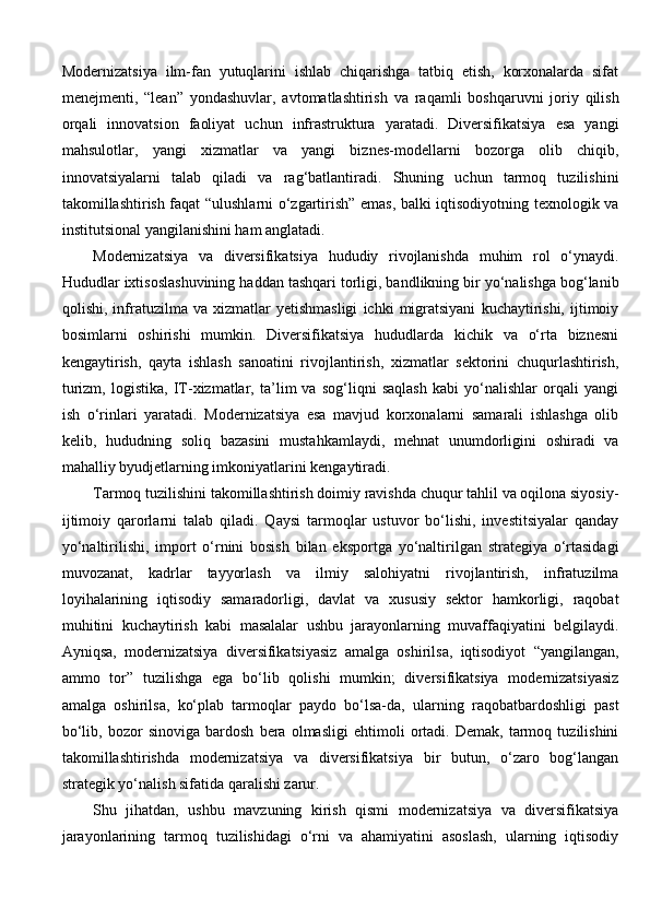 Modernizatsiya   ilm-fan   yutuqlarini   ishlab   chiqarishga   tatbiq   etish,   korxonalarda   sifat
menejmenti,   “lean”   yondashuvlar,   avtomatlashtirish   va   raqamli   boshqaruvni   joriy   qilish
orqali   innovatsion   faoliyat   uchun   infrastruktura   yaratadi.   Diversifikatsiya   esa   yangi
mahsulotlar,   yangi   xizmatlar   va   yangi   biznes-modellarni   bozorga   olib   chiqib,
innovatsiyalarni   talab   qiladi   va   rag‘batlantiradi.   Shuning   uchun   tarmoq   tuzilishini
takomillashtirish faqat “ulushlarni o‘zgartirish” emas, balki iqtisodiyotning texnologik va
institutsional yangilanishini ham anglatadi.
Modernizatsiya   va   diversifikatsiya   hududiy   rivojlanishda   muhim   rol   o‘ynaydi.
Hududlar ixtisoslashuvining haddan tashqari torligi, bandlikning bir yo‘nalishga bog‘lanib
qolishi,   infratuzilma  va   xizmatlar   yetishmasligi   ichki   migratsiyani   kuchaytirishi,   ijtimoiy
bosimlarni   oshirishi   mumkin.   Diversifikatsiya   hududlarda   kichik   va   o‘rta   biznesni
kengaytirish,   qayta   ishlash   sanoatini   rivojlantirish,   xizmatlar   sektorini   chuqurlashtirish,
turizm,   logistika,   IT-xizmatlar,   ta’lim   va   sog‘liqni   saqlash   kabi   yo‘nalishlar   orqali   yangi
ish   o‘rinlari   yaratadi.   Modernizatsiya   esa   mavjud   korxonalarni   samarali   ishlashga   olib
kelib,   hududning   soliq   bazasini   mustahkamlaydi,   mehnat   unumdorligini   oshiradi   va
mahalliy byudjetlarning imkoniyatlarini kengaytiradi.
Tarmoq tuzilishini takomillashtirish doimiy ravishda chuqur tahlil va oqilona siyosiy-
ijtimoiy   qarorlarni   talab   qiladi.   Qaysi   tarmoqlar   ustuvor   bo‘lishi,   investitsiyalar   qanday
yo‘naltirilishi,   import   o‘rnini   bosish   bilan   eksportga   yo‘naltirilgan   strategiya   o‘rtasidagi
muvozanat,   kadrlar   tayyorlash   va   ilmiy   salohiyatni   rivojlantirish,   infratuzilma
loyihalarining   iqtisodiy   samaradorligi,   davlat   va   xususiy   sektor   hamkorligi,   raqobat
muhitini   kuchaytirish   kabi   masalalar   ushbu   jarayonlarning   muvaffaqiyatini   belgilaydi.
Ayniqsa,   modernizatsiya   diversifikatsiyasiz   amalga   oshirilsa,   iqtisodiyot   “yangilangan,
ammo   tor”   tuzilishga   ega   bo‘lib   qolishi   mumkin;   diversifikatsiya   modernizatsiyasiz
amalga   oshirilsa,   ko‘plab   tarmoqlar   paydo   bo‘lsa-da,   ularning   raqobatbardoshligi   past
bo‘lib,   bozor   sinoviga   bardosh   bera   olmasligi   ehtimoli   ortadi.   Demak,   tarmoq   tuzilishini
takomillashtirishda   modernizatsiya   va   diversifikatsiya   bir   butun,   o‘zaro   bog‘langan
strategik yo‘nalish sifatida qaralishi zarur.
Shu   jihatdan,   ushbu   mavzuning   kirish   qismi   modernizatsiya   va   diversifikatsiya
jarayonlarining   tarmoq   tuzilishidagi   o‘rni   va   ahamiyatini   asoslash,   ularning   iqtisodiy 