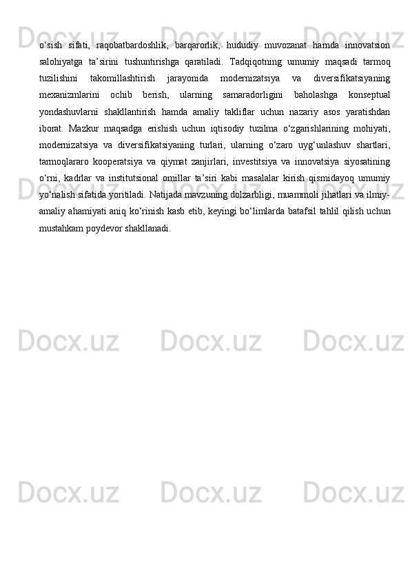 o‘sish   sifati,   raqobatbardoshlik,   barqarorlik,   hududiy   muvozanat   hamda   innovatsion
salohiyatga   ta’sirini   tushuntirishga   qaratiladi.   Tadqiqotning   umumiy   maqsadi   tarmoq
tuzilishini   takomillashtirish   jarayonida   modernizatsiya   va   diversifikatsiyaning
mexanizmlarini   ochib   berish,   ularning   samaradorligini   baholashga   konseptual
yondashuvlarni   shakllantirish   hamda   amaliy   takliflar   uchun   nazariy   asos   yaratishdan
iborat.   Mazkur   maqsadga   erishish   uchun   iqtisodiy   tuzilma   o‘zgarishlarining   mohiyati,
modernizatsiya   va   diversifikatsiyaning   turlari,   ularning   o‘zaro   uyg‘unlashuv   shartlari,
tarmoqlararo   kooperatsiya   va   qiymat   zanjirlari,   investitsiya   va   innovatsiya   siyosatining
o‘rni,   kadrlar   va   institutsional   omillar   ta’siri   kabi   masalalar   kirish   qismidayoq   umumiy
yo‘nalish sifatida yoritiladi. Natijada mavzuning dolzarbligi, muammoli jihatlari va ilmiy-
amaliy ahamiyati aniq ko‘rinish kasb etib, keyingi bo‘limlarda batafsil tahlil qilish uchun
mustahkam poydevor shakllanadi. 