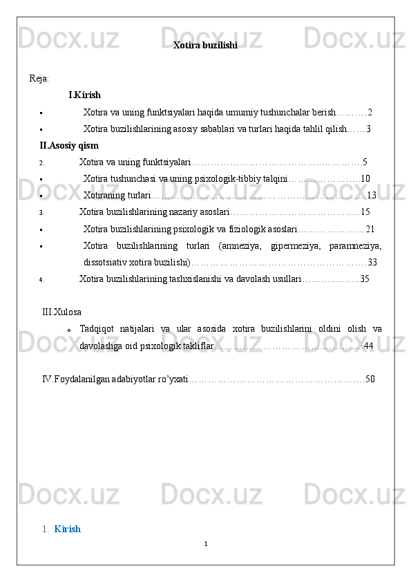 Xotira buzilishi
Reja:
           I. Kirish
 Xotira va uning funktsiyalari haqida umumiy tushunchalar berish……….2
 Xotira buzilishlarining asosiy sabablari va turlari haqida tahlil qilish……3
II. Asosiy qism
2. Xotira va uning funktsiyalari…………………………………..………….5
 Xotira tushunchasi va uning psixologik-tibbiy talqini……………….….10
 Xotiraning   turlari ………………………………………………………….13
3. Xotira buzilishlarining nazariy asoslari …………………………………..15
 Xotira buzilishlarining psixologik va fiziologik asoslari…………………21
 Xotira   buzilishlarining   turlari   (amneziya,   gipermeziya,   paramneziya,
dissotsiativ xotira buzilishi)……………………………………………….33
4. Xotira buzilishlarining tashxislanishi va davolash usullari………..……..35
III. Xulosa
o Tadqiqot   natijalari   va   ular   asosida   xotira   buzilishlarini   oldini   olish   va
davolashga   oid   psixologik   takliflar …………………………….………….44
IV .Foydalanilgan adabiyotlar ro’yxati……………………………………………….50
1. Kirish
1